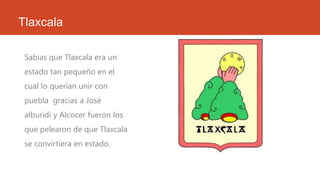 Tlaxcala
Sabias que Tlaxcala era un
estado tan pequeño en el
cual lo querían unir con
puebla gracias a José
alburidi y Alcocer fueron los
que pelearon de que Tlaxcala
se convirtiera en estado.