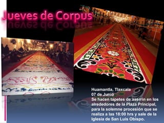 Huamantla, Tlaxcala
07 de Junio
Se hacen tapetes de aserrín en los
alrededores de la Plaza Principal,
para la solemne procesión que se
realiza a las 18:00 hrs y sale de la
Iglesia de San Luis Obispo.
 