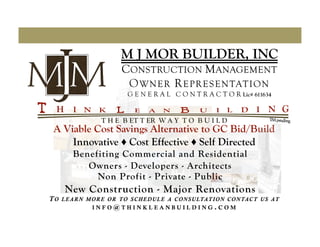 M J MOR BUILDER, INC
                           CONSTRUCTION M ANAGEMENT
                            O WNER R EPRESENTATION
                             G E N E R A L C O N T R A C T O R Lic# 611634


                    T H E B ET T ER W A Y T O B U I L D
A Viable Cost Savings Alternative to GC Bid/Build
    Innovative ♦ Cost Effective ♦ Self Directed
         Benefiting Commercial and Residential
            Owners - Developers - Architects
              Non Profit - Private - Public
      New Construction - Major Renovations
TO   L E A R N M O R E O R TO S C H E D U L E A C O N S U LTAT I O N C O N TAC T U S AT
                 INFO@THINKLEANBUILDING.COM
 
