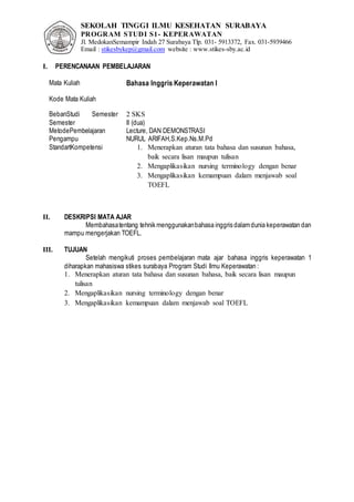 SEKOLAH TINGGI ILMU KESEHATAN SURABAYA
PROGRAM STUDI S1- KEPERAWATAN
Jl. MedokanSemampir Indah 27 Surabaya Tlp. 031- 5913372, Fax. 031-5939466
Email : stikesbykep@gmail.com website : www.stikes-sby.ac.id
I. PERENCANAAN PEMBELAJARAN
Mata Kuliah Bahasa Inggris Keperawatan I
Kode Mata Kuliah
BebanStudi Semester 2 SKS
Semester II (dua)
MetodePembelajaran Lecture, DAN DEMONSTRASI
Pengampu NURUL ARIFAH,S.Kep.Ns.M.Pd
StandartKompetensi 1. Menerapkan aturan tata bahasa dan susunan bahasa,
baik secara lisan maupun tulisan
2. Mengaplikasikan nursing terminology dengan benar
3. Mengaplikasikan kemampuan dalam menjawab soal
TOEFL
II. DESKRIPSI MATA AJAR
Membahasatentang tehnik menggunakanbahasa inggris dalamdunia keperawatan dan
mampu mengerjakan TOEFL.
III. TUJUAN
Setelah mengikuti proses pembelajaran mata ajar bahasa inggris keperawatan 1
diharapkan mahasiswa stikes surabaya Program Studi Ilmu Keperawatan :
1. Menerapkan aturan tata bahasa dan susunan bahasa, baik secara lisan maupun
tulisan
2. Mengaplikasikan nursing terminology dengan benar
3. Mengaplikasikan kemampuan dalam menjawab soal TOEFL
 