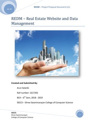 REDM – Project Proposal Document (v1)
SSCCS:
Shree Swaminarayan
College of Computer Science
Jan. 18
1
REDM – Real Estate Website and Data
Management
Created and Submitted By:
Arun Solanki
Roll number: 1617201
BCA – 6th
Sem, 2018 - 2019
SSCCS – Shree Swaminarayan College of Computer Science
 
