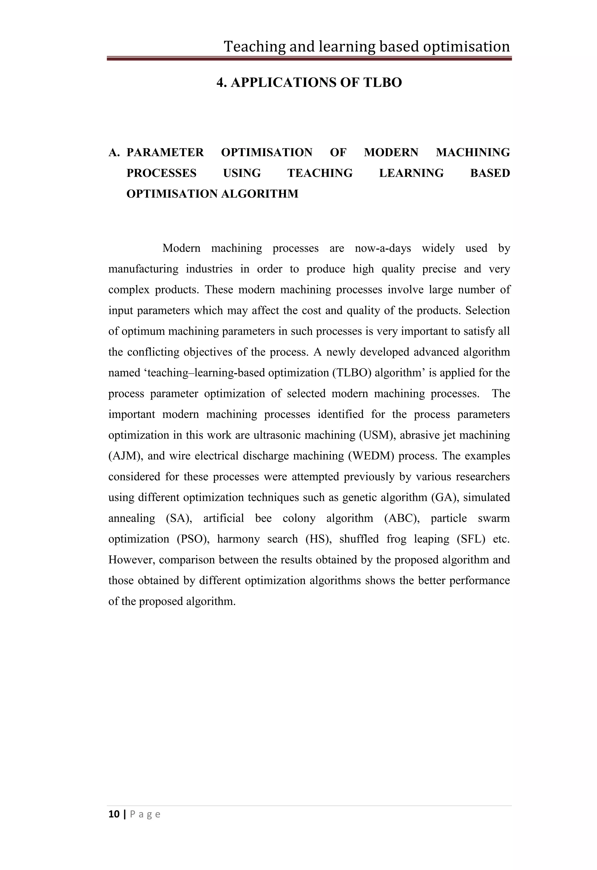 Teaching and learning based optimisation
10 | P a g e
4. APPLICATIONS OF TLBO
A. PARAMETER OPTIMISATION OF MODERN MACHINING
PROCESSES USING TEACHING LEARNING BASED
OPTIMISATION ALGORITHM
Modern machining processes are now-a-days widely used by
manufacturing industries in order to produce high quality precise and very
complex products. These modern machining processes involve large number of
input parameters which may affect the cost and quality of the products. Selection
of optimum machining parameters in such processes is very important to satisfy all
the conflicting objectives of the process. A newly developed advanced algorithm
named ‘teaching–learning-based optimization (TLBO) algorithm’ is applied for the
process parameter optimization of selected modern machining processes. The
important modern machining processes identified for the process parameters
optimization in this work are ultrasonic machining (USM), abrasive jet machining
(AJM), and wire electrical discharge machining (WEDM) process. The examples
considered for these processes were attempted previously by various researchers
using different optimization techniques such as genetic algorithm (GA), simulated
annealing (SA), artificial bee colony algorithm (ABC), particle swarm
optimization (PSO), harmony search (HS), shuffled frog leaping (SFL) etc.
However, comparison between the results obtained by the proposed algorithm and
those obtained by different optimization algorithms shows the better performance
of the proposed algorithm.
 