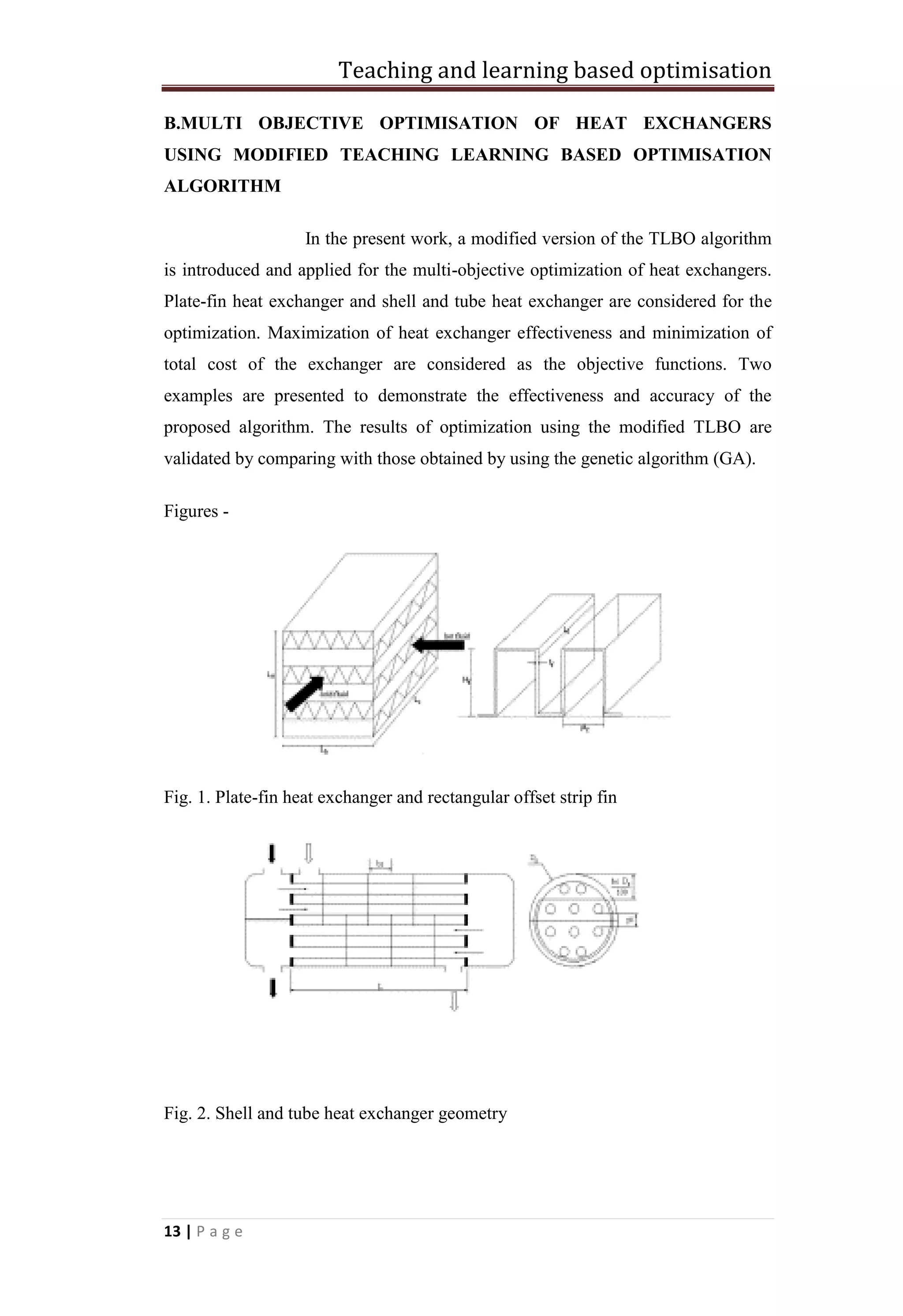 Teaching and learning based optimisation
13 | P a g e
B.MULTI OBJECTIVE OPTIMISATION OF HEAT EXCHANGERS
USING MODIFIED TEACHING LEARNING BASED OPTIMISATION
ALGORITHM
In the present work, a modified version of the TLBO algorithm
is introduced and applied for the multi-objective optimization of heat exchangers.
Plate-fin heat exchanger and shell and tube heat exchanger are considered for the
optimization. Maximization of heat exchanger effectiveness and minimization of
total cost of the exchanger are considered as the objective functions. Two
examples are presented to demonstrate the effectiveness and accuracy of the
proposed algorithm. The results of optimization using the modified TLBO are
validated by comparing with those obtained by using the genetic algorithm (GA).
Figures -
Fig. 1. Plate-fin heat exchanger and rectangular offset strip fin
Fig. 2. Shell and tube heat exchanger geometry
 
