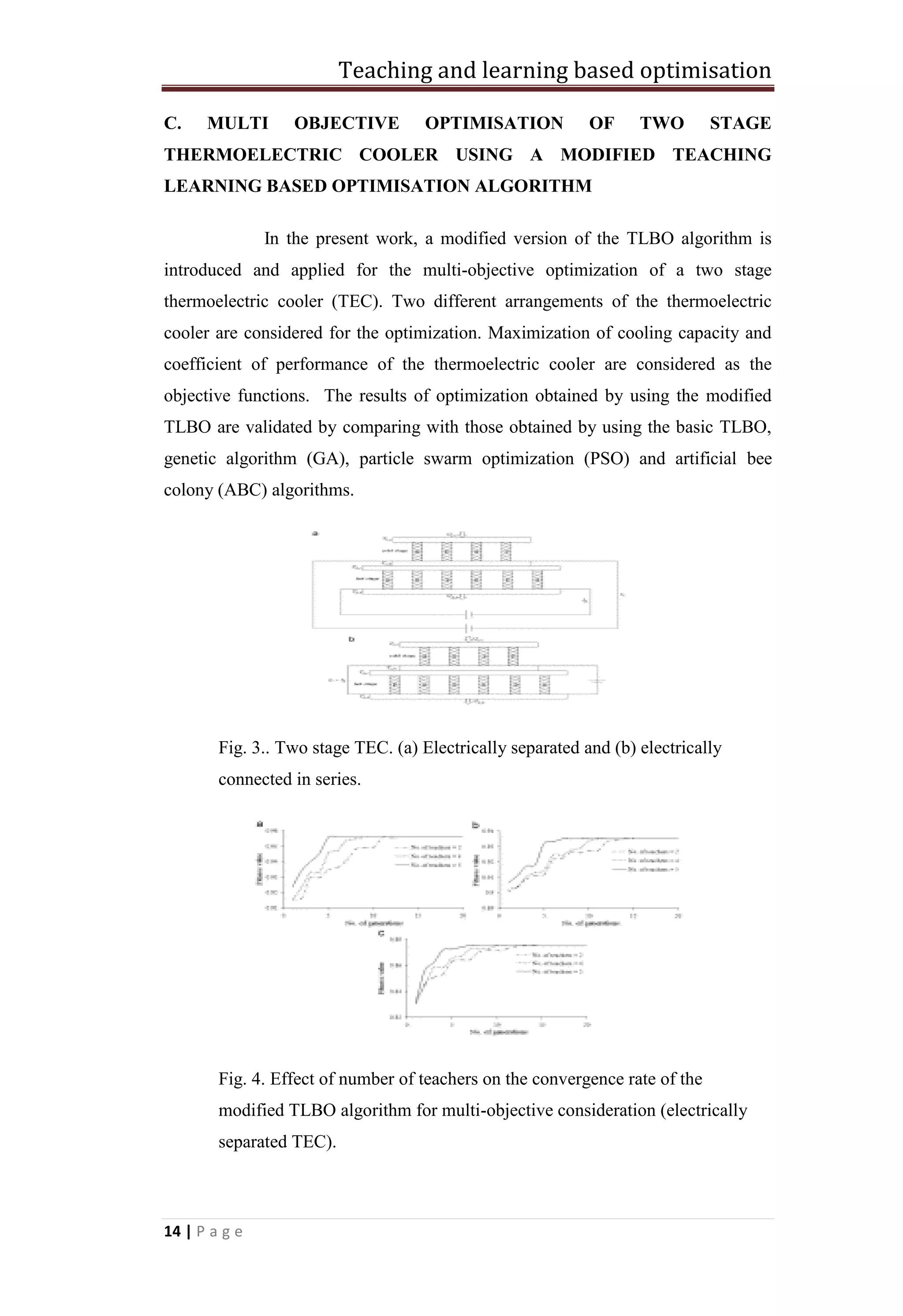 Teaching and learning based optimisation
14 | P a g e
C. MULTI OBJECTIVE OPTIMISATION OF TWO STAGE
THERMOELECTRIC COOLER USING A MODIFIED TEACHING
LEARNING BASED OPTIMISATION ALGORITHM
In the present work, a modified version of the TLBO algorithm is
introduced and applied for the multi-objective optimization of a two stage
thermoelectric cooler (TEC). Two different arrangements of the thermoelectric
cooler are considered for the optimization. Maximization of cooling capacity and
coefficient of performance of the thermoelectric cooler are considered as the
objective functions. The results of optimization obtained by using the modified
TLBO are validated by comparing with those obtained by using the basic TLBO,
genetic algorithm (GA), particle swarm optimization (PSO) and artificial bee
colony (ABC) algorithms.
Fig. 3.. Two stage TEC. (a) Electrically separated and (b) electrically
connected in series.
Fig. 4. Effect of number of teachers on the convergence rate of the
modified TLBO algorithm for multi-objective consideration (electrically
separated TEC).
 