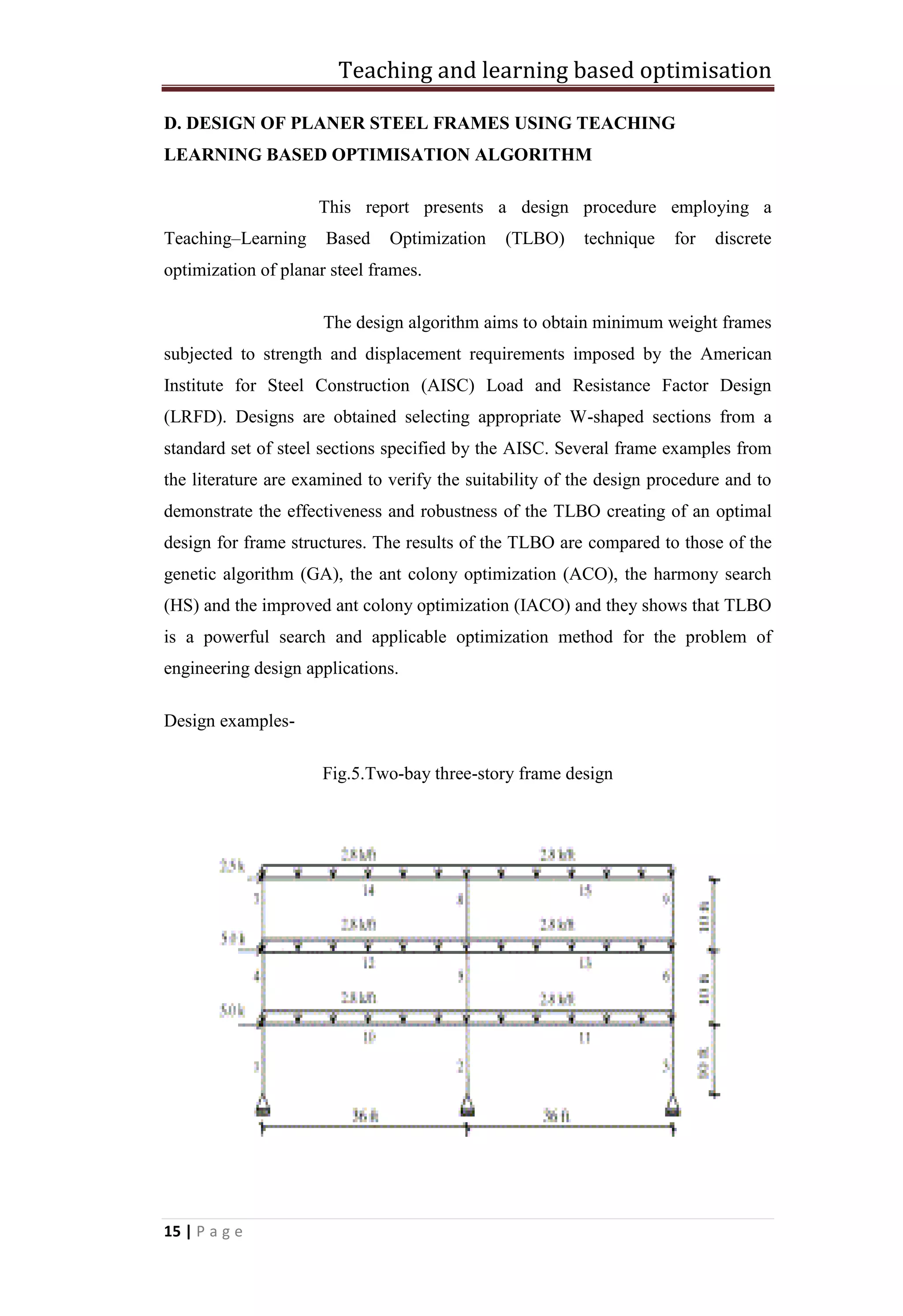 Teaching and learning based optimisation
15 | P a g e
D. DESIGN OF PLANER STEEL FRAMES USING TEACHING
LEARNING BASED OPTIMISATION ALGORITHM
This report presents a design procedure employing a
Teaching–Learning Based Optimization (TLBO) technique for discrete
optimization of planar steel frames.
The design algorithm aims to obtain minimum weight frames
subjected to strength and displacement requirements imposed by the American
Institute for Steel Construction (AISC) Load and Resistance Factor Design
(LRFD). Designs are obtained selecting appropriate W-shaped sections from a
standard set of steel sections specified by the AISC. Several frame examples from
the literature are examined to verify the suitability of the design procedure and to
demonstrate the effectiveness and robustness of the TLBO creating of an optimal
design for frame structures. The results of the TLBO are compared to those of the
genetic algorithm (GA), the ant colony optimization (ACO), the harmony search
(HS) and the improved ant colony optimization (IACO) and they shows that TLBO
is a powerful search and applicable optimization method for the problem of
engineering design applications.
Design examples-
Fig.5.Two-bay three-story frame design
 