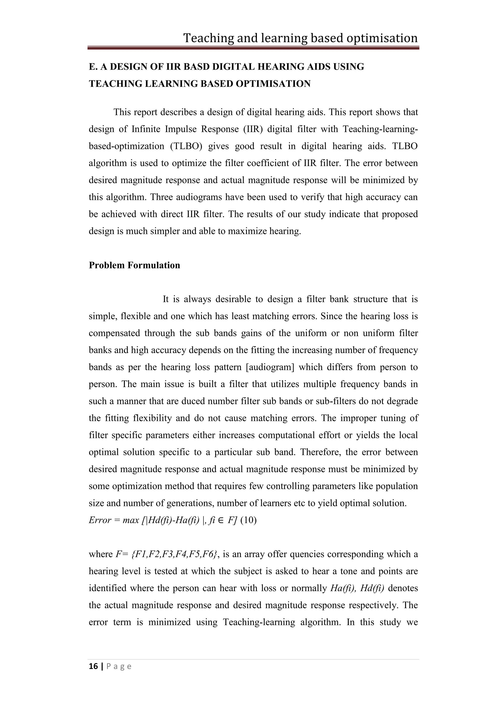 Teaching and learning based optimisation
16 | P a g e
E. A DESIGN OF IIR BASD DIGITAL HEARING AIDS USING
TEACHING LEARNING BASED OPTIMISATION
This report describes a design of digital hearing aids. This report shows that
design of Infinite Impulse Response (IIR) digital filter with Teaching-learning-
based-optimization (TLBO) gives good result in digital hearing aids. TLBO
algorithm is used to optimize the filter coefficient of IIR filter. The error between
desired magnitude response and actual magnitude response will be minimized by
this algorithm. Three audiograms have been used to verify that high accuracy can
be achieved with direct IIR filter. The results of our study indicate that proposed
design is much simpler and able to maximize hearing.
Problem Formulation
It is always desirable to design a filter bank structure that is
simple, flexible and one which has least matching errors. Since the hearing loss is
compensated through the sub bands gains of the uniform or non uniform filter
banks and high accuracy depends on the fitting the increasing number of frequency
bands as per the hearing loss pattern [audiogram] which differs from person to
person. The main issue is built a filter that utilizes multiple frequency bands in
such a manner that are duced number filter sub bands or sub-filters do not degrade
the fitting flexibility and do not cause matching errors. The improper tuning of
filter specific parameters either increases computational effort or yields the local
optimal solution specific to a particular sub band. Therefore, the error between
desired magnitude response and actual magnitude response must be minimized by
some optimization method that requires few controlling parameters like population
size and number of generations, number of learners etc to yield optimal solution.
Error = max [|Hd(fi)-Ha(fi) |, fi ∈ F] (10)
where F= {F1,F2,F3,F4,F5,F6}, is an array offer quencies corresponding which a
hearing level is tested at which the subject is asked to hear a tone and points are
identified where the person can hear with loss or normally Ha(fi), Hd(fi) denotes
the actual magnitude response and desired magnitude response respectively. The
error term is minimized using Teaching-learning algorithm. In this study we
 