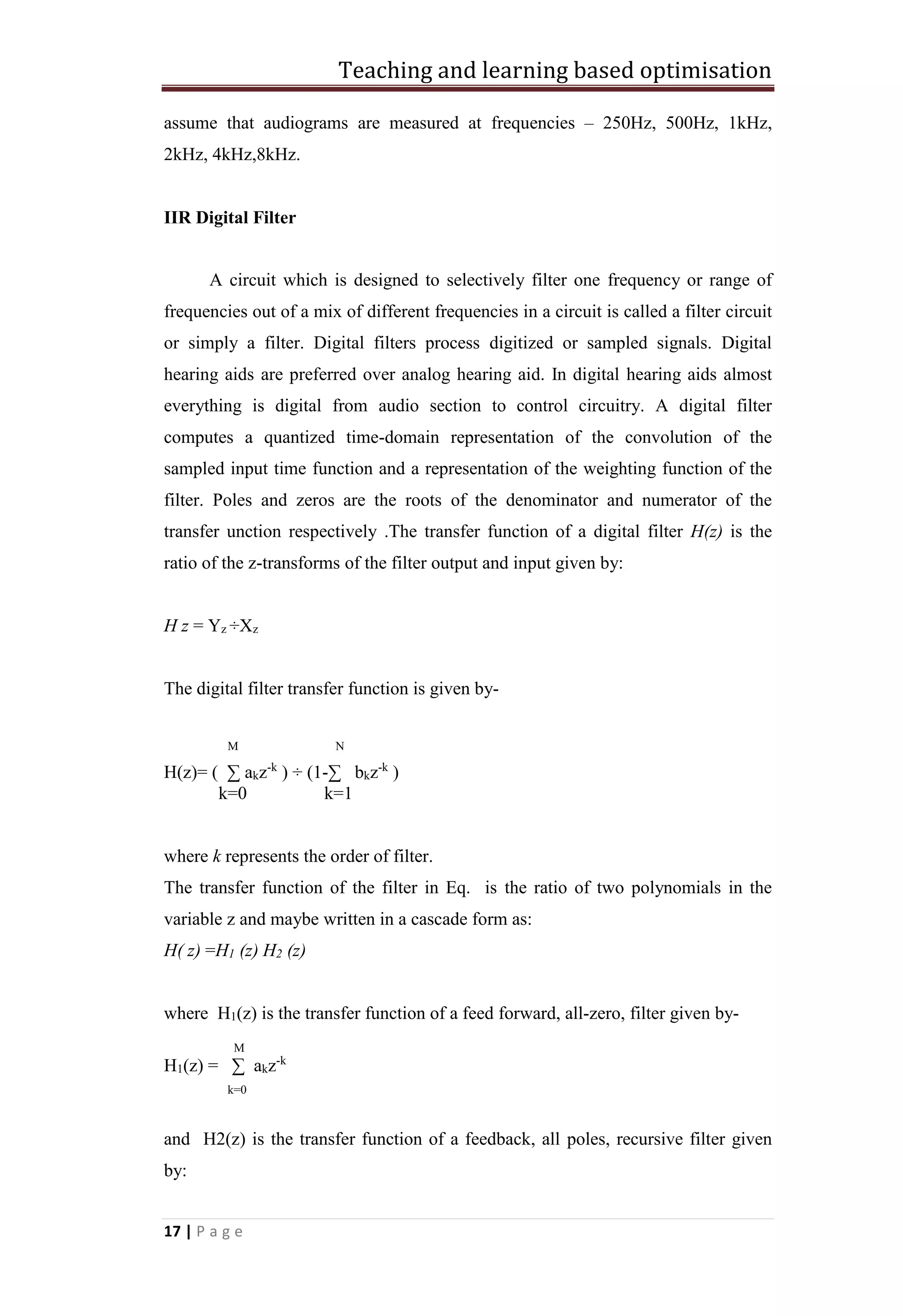 Teaching and learning based optimisation
17 | P a g e
assume that audiograms are measured at frequencies – 250Hz, 500Hz, 1kHz,
2kHz, 4kHz,8kHz.
IIR Digital Filter
A circuit which is designed to selectively filter one frequency or range of
frequencies out of a mix of different frequencies in a circuit is called a filter circuit
or simply a filter. Digital filters process digitized or sampled signals. Digital
hearing aids are preferred over analog hearing aid. In digital hearing aids almost
everything is digital from audio section to control circuitry. A digital filter
computes a quantized time-domain representation of the convolution of the
sampled input time function and a representation of the weighting function of the
filter. Poles and zeros are the roots of the denominator and numerator of the
transfer unction respectively .The transfer function of a digital filter H(z) is the
ratio of the z-transforms of the filter output and input given by:
H z = Yz ÷Xz
The digital filter transfer function is given by-
M N
H(z)= ( ∑ akz-k
) ÷ (1-∑ bkz-k
)
k=0 k=1
where k represents the order of filter.
The transfer function of the filter in Eq. is the ratio of two polynomials in the
variable z and maybe written in a cascade form as:
H( z) =H1 (z) H2 (z)
where H1(z) is the transfer function of a feed forward, all-zero, filter given by-
M
H1(z) = ∑ akz-k
k=0
and H2(z) is the transfer function of a feedback, all poles, recursive filter given
by:
 
