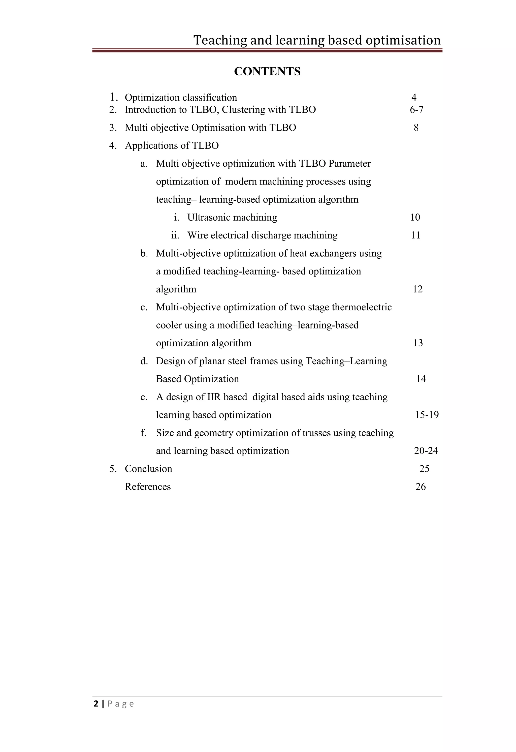 Teaching and learning based optimisation
2 | P a g e
CONTENTS
1. Optimization classification 4
2. Introduction to TLBO, Clustering with TLBO 6-7
3. Multi objective Optimisation with TLBO 8
4. Applications of TLBO
a. Multi objective optimization with TLBO Parameter
optimization of modern machining processes using
teaching– learning-based optimization algorithm
i. Ultrasonic machining 10
ii. Wire electrical discharge machining 11
b. Multi-objective optimization of heat exchangers using
a modified teaching-learning- based optimization
algorithm 12
c. Multi-objective optimization of two stage thermoelectric
cooler using a modified teaching–learning-based
optimization algorithm 13
d. Design of planar steel frames using Teaching–Learning
Based Optimization 14
e. A design of IIR based digital based aids using teaching
learning based optimization 15-19
f. Size and geometry optimization of trusses using teaching
and learning based optimization 20-24
5. Conclusion 25
References 26
 