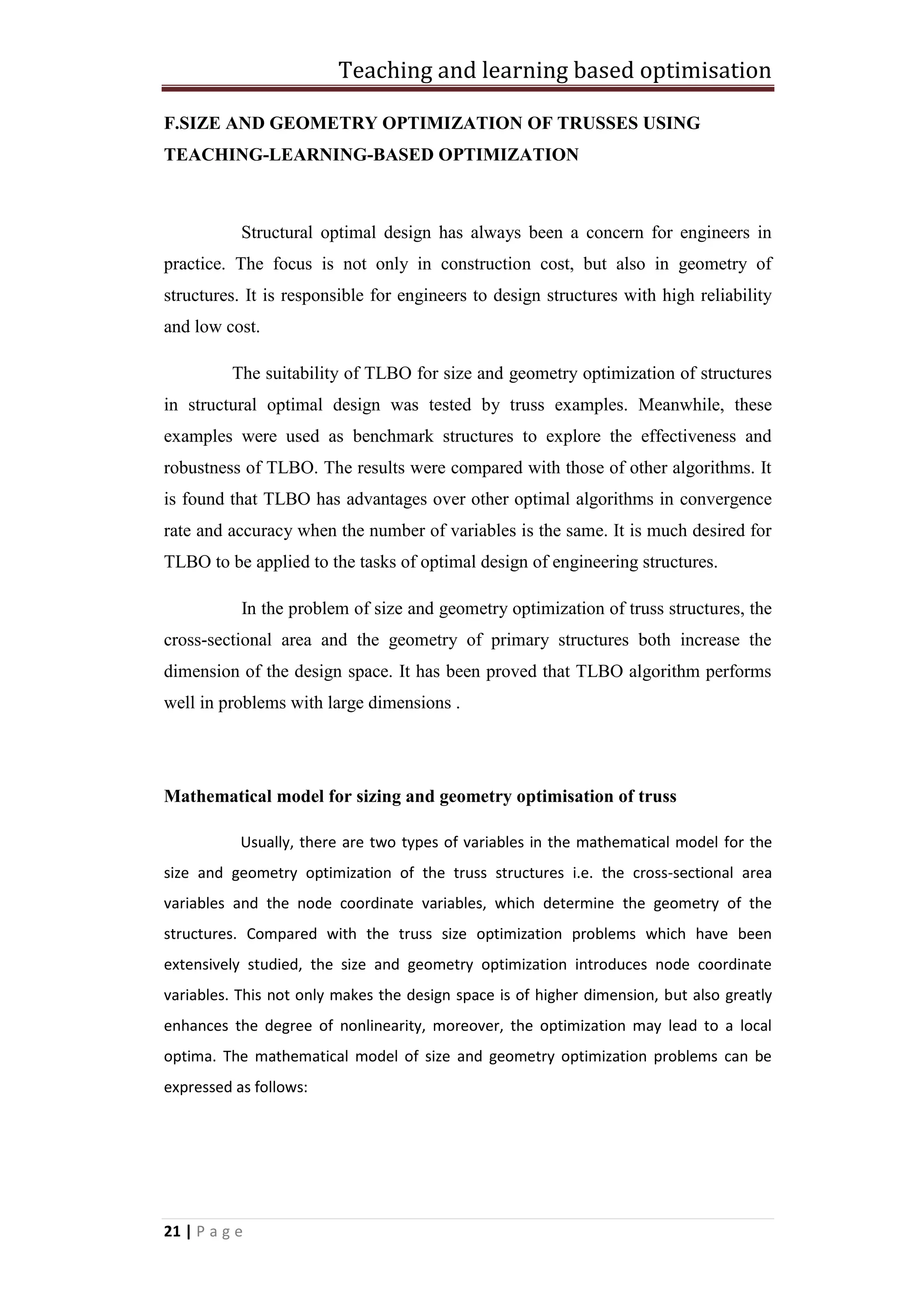 Teaching and learning based optimisation
21 | P a g e
F.SIZE AND GEOMETRY OPTIMIZATION OF TRUSSES USING
TEACHING-LEARNING-BASED OPTIMIZATION
Structural optimal design has always been a concern for engineers in
practice. The focus is not only in construction cost, but also in geometry of
structures. It is responsible for engineers to design structures with high reliability
and low cost.
The suitability of TLBO for size and geometry optimization of structures
in structural optimal design was tested by truss examples. Meanwhile, these
examples were used as benchmark structures to explore the effectiveness and
robustness of TLBO. The results were compared with those of other algorithms. It
is found that TLBO has advantages over other optimal algorithms in convergence
rate and accuracy when the number of variables is the same. It is much desired for
TLBO to be applied to the tasks of optimal design of engineering structures.
In the problem of size and geometry optimization of truss structures, the
cross-sectional area and the geometry of primary structures both increase the
dimension of the design space. It has been proved that TLBO algorithm performs
well in problems with large dimensions .
Mathematical model for sizing and geometry optimisation of truss
Usually, there are two types of variables in the mathematical model for the
size and geometry optimization of the truss structures i.e. the cross-sectional area
variables and the node coordinate variables, which determine the geometry of the
structures. Compared with the truss size optimization problems which have been
extensively studied, the size and geometry optimization introduces node coordinate
variables. This not only makes the design space is of higher dimension, but also greatly
enhances the degree of nonlinearity, moreover, the optimization may lead to a local
optima. The mathematical model of size and geometry optimization problems can be
expressed as follows:
 
