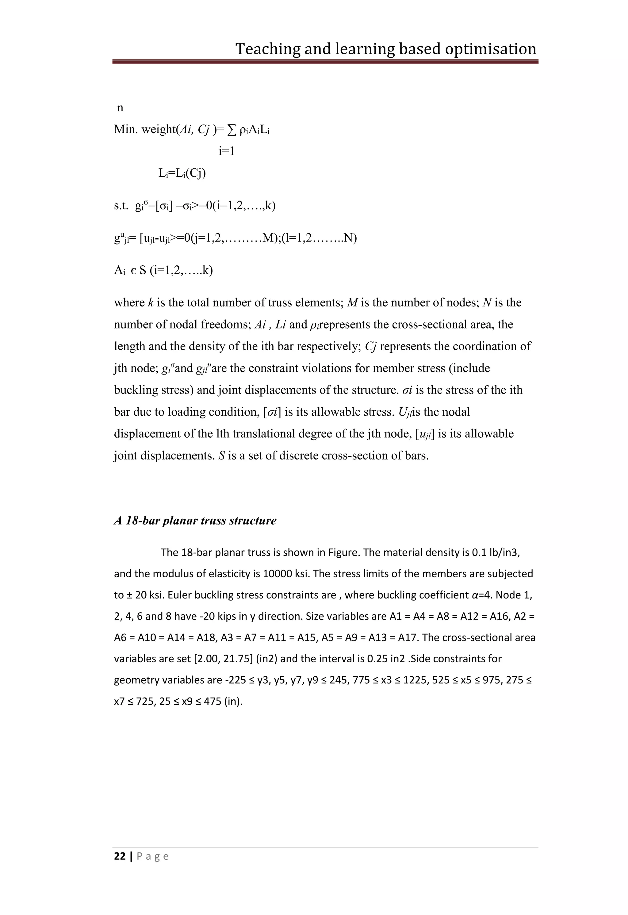 Teaching and learning based optimisation
22 | P a g e
n
Min. weight(Ai, Cj )= ∑ ρiAiLi
i=1
Li=Li(Cj)
s.t. gi
σ
=[σi] –σi>=0(i=1,2,….,k)
gu
jl= [ujl-ujl>=0(j=1,2,………M);(l=1,2……..N)
Ai є S (i=1,2,…..k)
where k is the total number of truss elements; M is the number of nodes; N is the
number of nodal freedoms; Ai , Li and ρirepresents the cross-sectional area, the
length and the density of the ith bar respectively; Cj represents the coordination of
jth node; gi
σ
and gjl
u
are the constraint violations for member stress (include
buckling stress) and joint displacements of the structure. σi is the stress of the ith
bar due to loading condition, [σi] is its allowable stress. Ujlis the nodal
displacement of the lth translational degree of the jth node, [ujl] is its allowable
joint displacements. S is a set of discrete cross-section of bars.
A 18-bar planar truss structure
The 18-bar planar truss is shown in Figure. The material density is 0.1 lb/in3,
and the modulus of elasticity is 10000 ksi. The stress limits of the members are subjected
to ± 20 ksi. Euler buckling stress constraints are , where buckling coefficient α=4. Node 1,
2, 4, 6 and 8 have -20 kips in y direction. Size variables are A1 = A4 = A8 = A12 = A16, A2 =
A6 = A10 = A14 = A18, A3 = A7 = A11 = A15, A5 = A9 = A13 = A17. The cross-sectional area
variables are set [2.00, 21.75] (in2) and the interval is 0.25 in2 .Side constraints for
geometry variables are -225 ≤ y3, y5, y7, y9 ≤ 245, 775 ≤ x3 ≤ 1225, 525 ≤ x5 ≤ 975, 275 ≤
x7 ≤ 725, 25 ≤ x9 ≤ 475 (in).
 