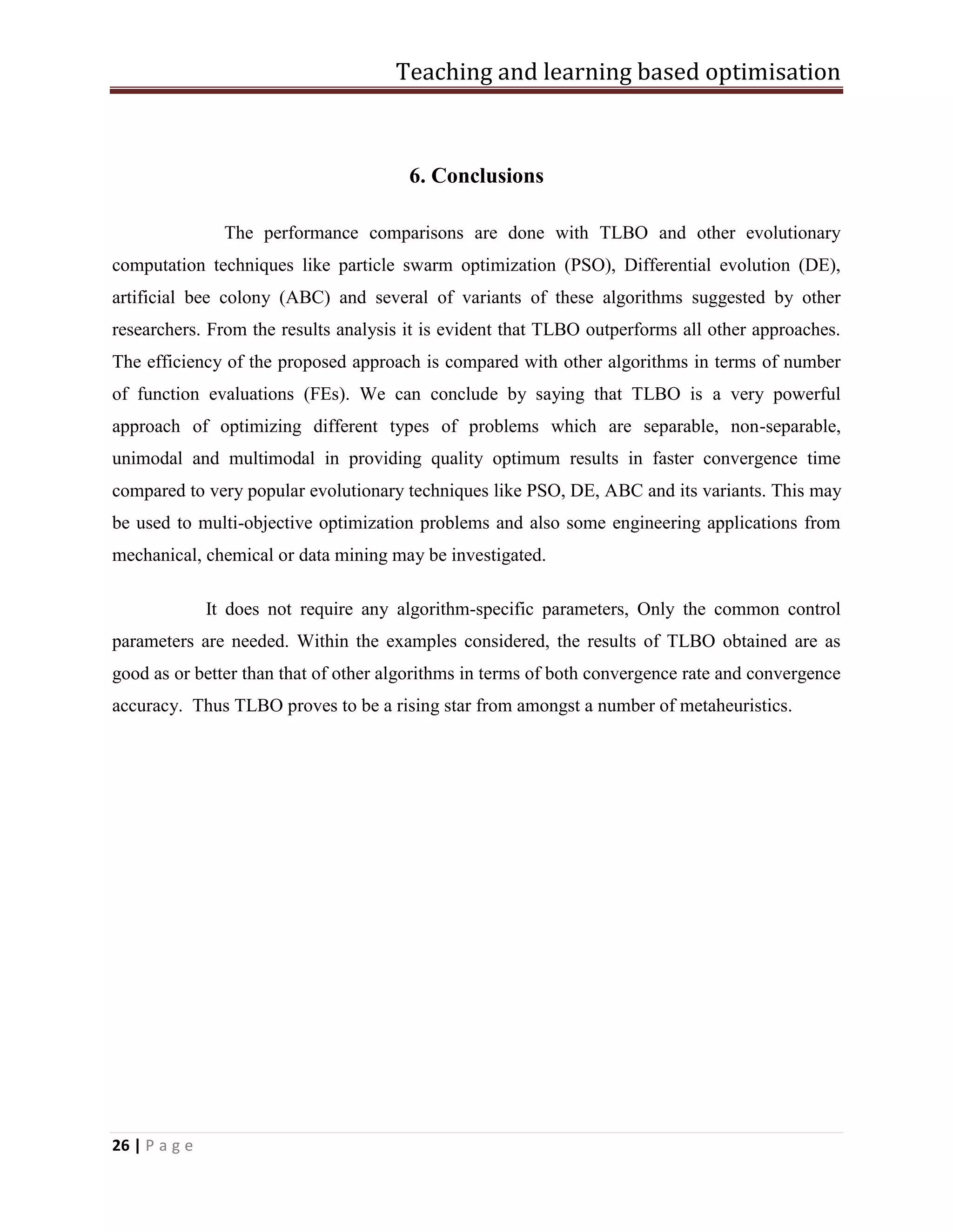 Teaching and learning based optimisation
26 | P a g e
6. Conclusions
The performance comparisons are done with TLBO and other evolutionary
computation techniques like particle swarm optimization (PSO), Differential evolution (DE),
artificial bee colony (ABC) and several of variants of these algorithms suggested by other
researchers. From the results analysis it is evident that TLBO outperforms all other approaches.
The efficiency of the proposed approach is compared with other algorithms in terms of number
of function evaluations (FEs). We can conclude by saying that TLBO is a very powerful
approach of optimizing different types of problems which are separable, non-separable,
unimodal and multimodal in providing quality optimum results in faster convergence time
compared to very popular evolutionary techniques like PSO, DE, ABC and its variants. This may
be used to multi-objective optimization problems and also some engineering applications from
mechanical, chemical or data mining may be investigated.
It does not require any algorithm-specific parameters, Only the common control
parameters are needed. Within the examples considered, the results of TLBO obtained are as
good as or better than that of other algorithms in terms of both convergence rate and convergence
accuracy. Thus TLBO proves to be a rising star from amongst a number of metaheuristics.
 