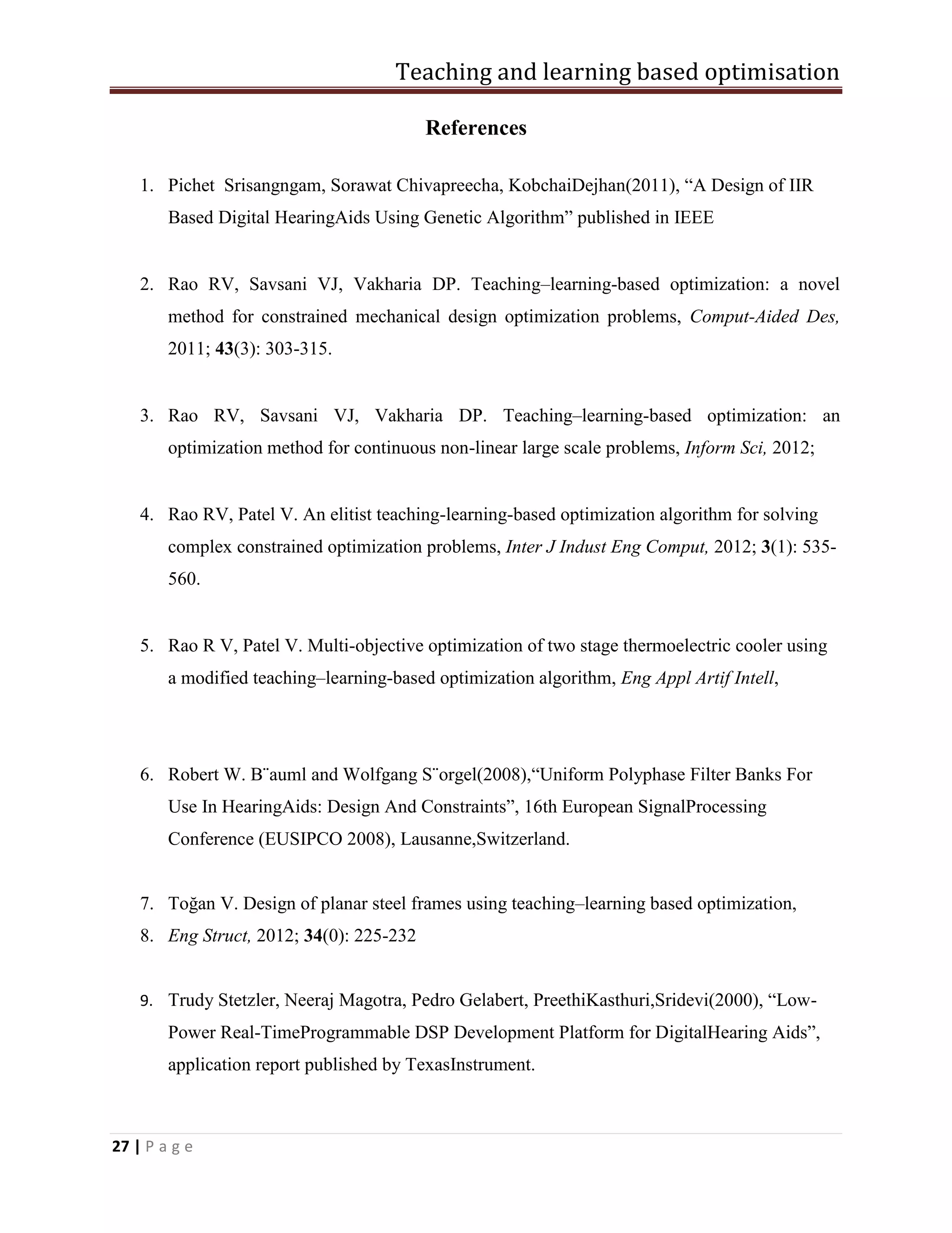 Teaching and learning based optimisation
27 | P a g e
References
1. Pichet Srisangngam, Sorawat Chivapreecha, KobchaiDejhan(2011), “A Design of IIR
Based Digital HearingAids Using Genetic Algorithm” published in IEEE
2. Rao RV, Savsani VJ, Vakharia DP. Teaching–learning-based optimization: a novel
method for constrained mechanical design optimization problems, Comput-Aided Des,
2011; 43(3): 303-315.
3. Rao RV, Savsani VJ, Vakharia DP. Teaching–learning-based optimization: an
optimization method for continuous non-linear large scale problems, Inform Sci, 2012;
4. Rao RV, Patel V. An elitist teaching-learning-based optimization algorithm for solving
complex constrained optimization problems, Inter J Indust Eng Comput, 2012; 3(1): 535-
560.
5. Rao R V, Patel V. Multi-objective optimization of two stage thermoelectric cooler using
a modified teaching–learning-based optimization algorithm, Eng Appl Artif Intell,
6. Robert W. B¨auml and Wolfgang S¨orgel(2008),“Uniform Polyphase Filter Banks For
Use In HearingAids: Design And Constraints”, 16th European SignalProcessing
Conference (EUSIPCO 2008), Lausanne,Switzerland.
7. Toğan V. Design of planar steel frames using teaching–learning based optimization,
8. Eng Struct, 2012; 34(0): 225-232
9. Trudy Stetzler, Neeraj Magotra, Pedro Gelabert, PreethiKasthuri,Sridevi(2000), “Low-
Power Real-TimeProgrammable DSP Development Platform for DigitalHearing Aids”,
application report published by TexasInstrument.
 