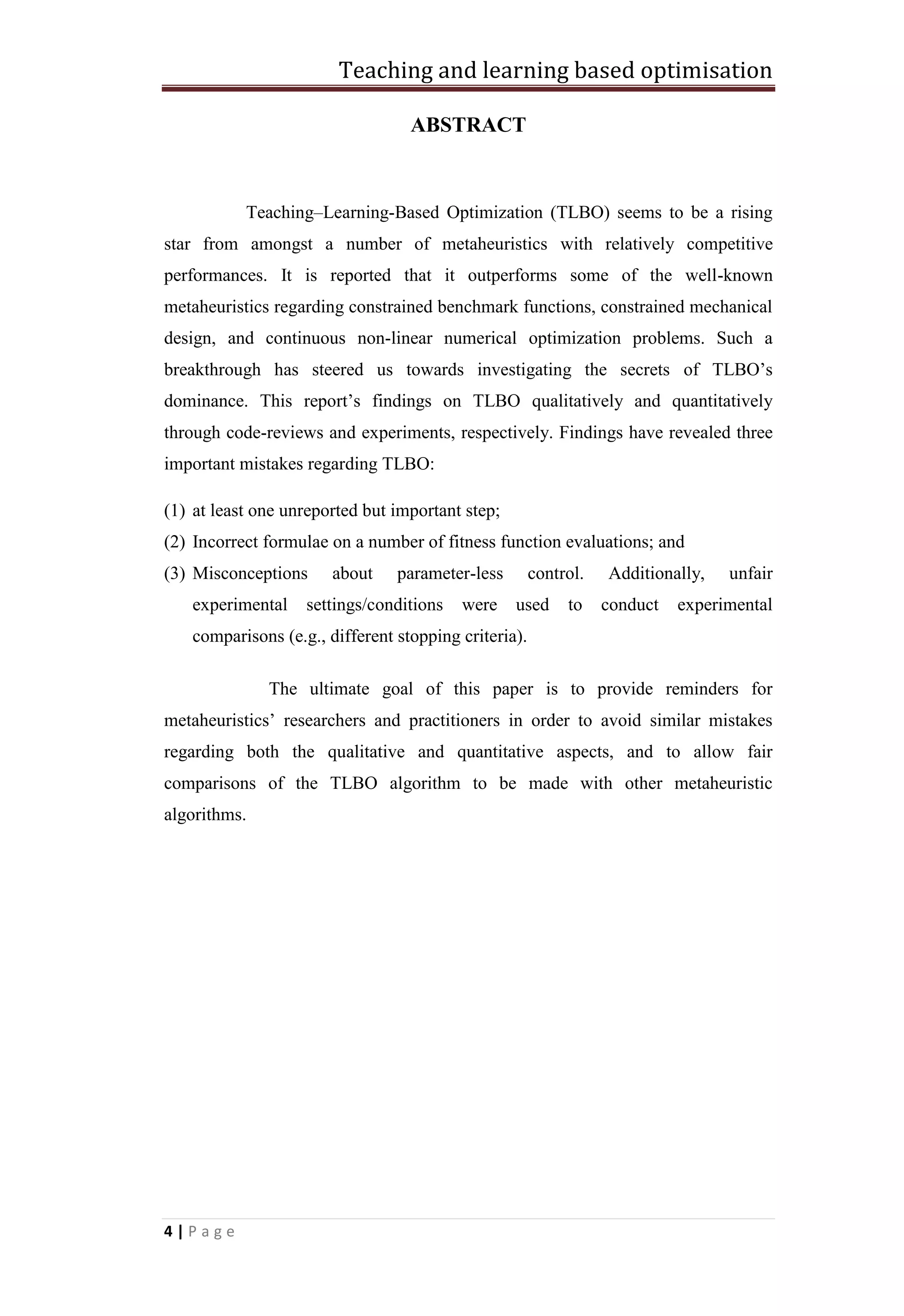 Teaching and learning based optimisation
4 | P a g e
ABSTRACT
Teaching–Learning-Based Optimization (TLBO) seems to be a rising
star from amongst a number of metaheuristics with relatively competitive
performances. It is reported that it outperforms some of the well-known
metaheuristics regarding constrained benchmark functions, constrained mechanical
design, and continuous non-linear numerical optimization problems. Such a
breakthrough has steered us towards investigating the secrets of TLBO’s
dominance. This report’s findings on TLBO qualitatively and quantitatively
through code-reviews and experiments, respectively. Findings have revealed three
important mistakes regarding TLBO:
(1) at least one unreported but important step;
(2) Incorrect formulae on a number of fitness function evaluations; and
(3) Misconceptions about parameter-less control. Additionally, unfair
experimental settings/conditions were used to conduct experimental
comparisons (e.g., different stopping criteria).
The ultimate goal of this paper is to provide reminders for
metaheuristics’ researchers and practitioners in order to avoid similar mistakes
regarding both the qualitative and quantitative aspects, and to allow fair
comparisons of the TLBO algorithm to be made with other metaheuristic
algorithms.
 