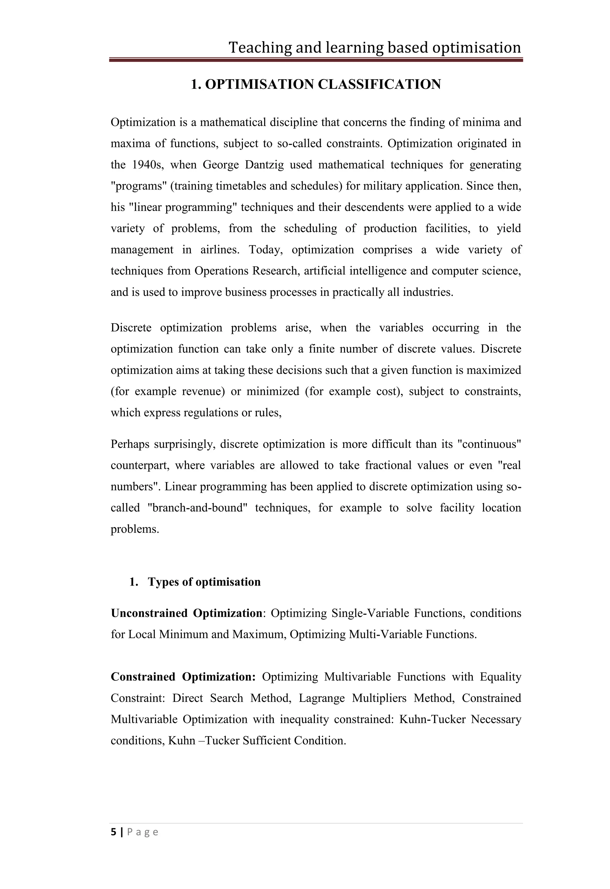 Teaching and learning based optimisation
5 | P a g e
1. OPTIMISATION CLASSIFICATION
Optimization is a mathematical discipline that concerns the finding of minima and
maxima of functions, subject to so-called constraints. Optimization originated in
the 1940s, when George Dantzig used mathematical techniques for generating
"programs" (training timetables and schedules) for military application. Since then,
his "linear programming" techniques and their descendents were applied to a wide
variety of problems, from the scheduling of production facilities, to yield
management in airlines. Today, optimization comprises a wide variety of
techniques from Operations Research, artificial intelligence and computer science,
and is used to improve business processes in practically all industries.
Discrete optimization problems arise, when the variables occurring in the
optimization function can take only a finite number of discrete values. Discrete
optimization aims at taking these decisions such that a given function is maximized
(for example revenue) or minimized (for example cost), subject to constraints,
which express regulations or rules,
Perhaps surprisingly, discrete optimization is more difficult than its "continuous"
counterpart, where variables are allowed to take fractional values or even "real
numbers". Linear programming has been applied to discrete optimization using so-
called "branch-and-bound" techniques, for example to solve facility location
problems.
1. Types of optimisation
Unconstrained Optimization: Optimizing Single-Variable Functions, conditions
for Local Minimum and Maximum, Optimizing Multi-Variable Functions.
Constrained Optimization: Optimizing Multivariable Functions with Equality
Constraint: Direct Search Method, Lagrange Multipliers Method, Constrained
Multivariable Optimization with inequality constrained: Kuhn-Tucker Necessary
conditions, Kuhn –Tucker Sufficient Condition.
 