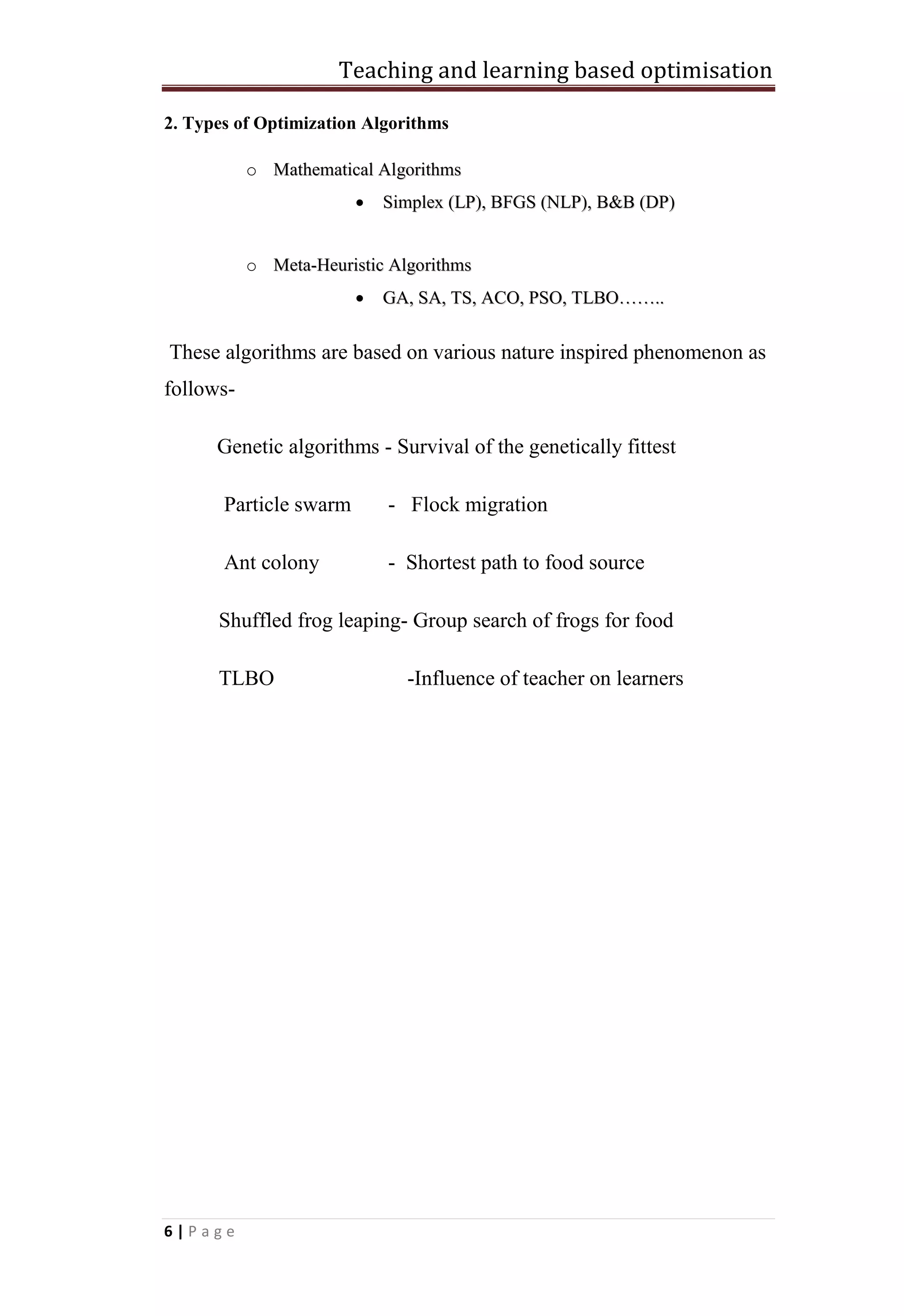 Teaching and learning based optimisation
6 | P a g e
2. Types of Optimization Algorithms
o MMaatthheemmaattiiccaall AAllggoorriitthhmmss
 SSiimmpplleexx ((LLPP)),, BBFFGGSS ((NNLLPP)),, BB&&BB ((DDPP))
o MMeettaa--HHeeuurriissttiicc AAllggoorriitthhmmss
 GGAA,, SSAA,, TTSS,, AACCOO,, PPSSOO,, TTLLBBOO…………....
These algorithms are based on various nature inspired phenomenon as
follows-
Genetic algorithms - Survival of the genetically fittest
Particle swarm - Flock migration
Ant colony - Shortest path to food source
Shuffled frog leaping- Group search of frogs for food
TLBO -Influence of teacher on learners
 