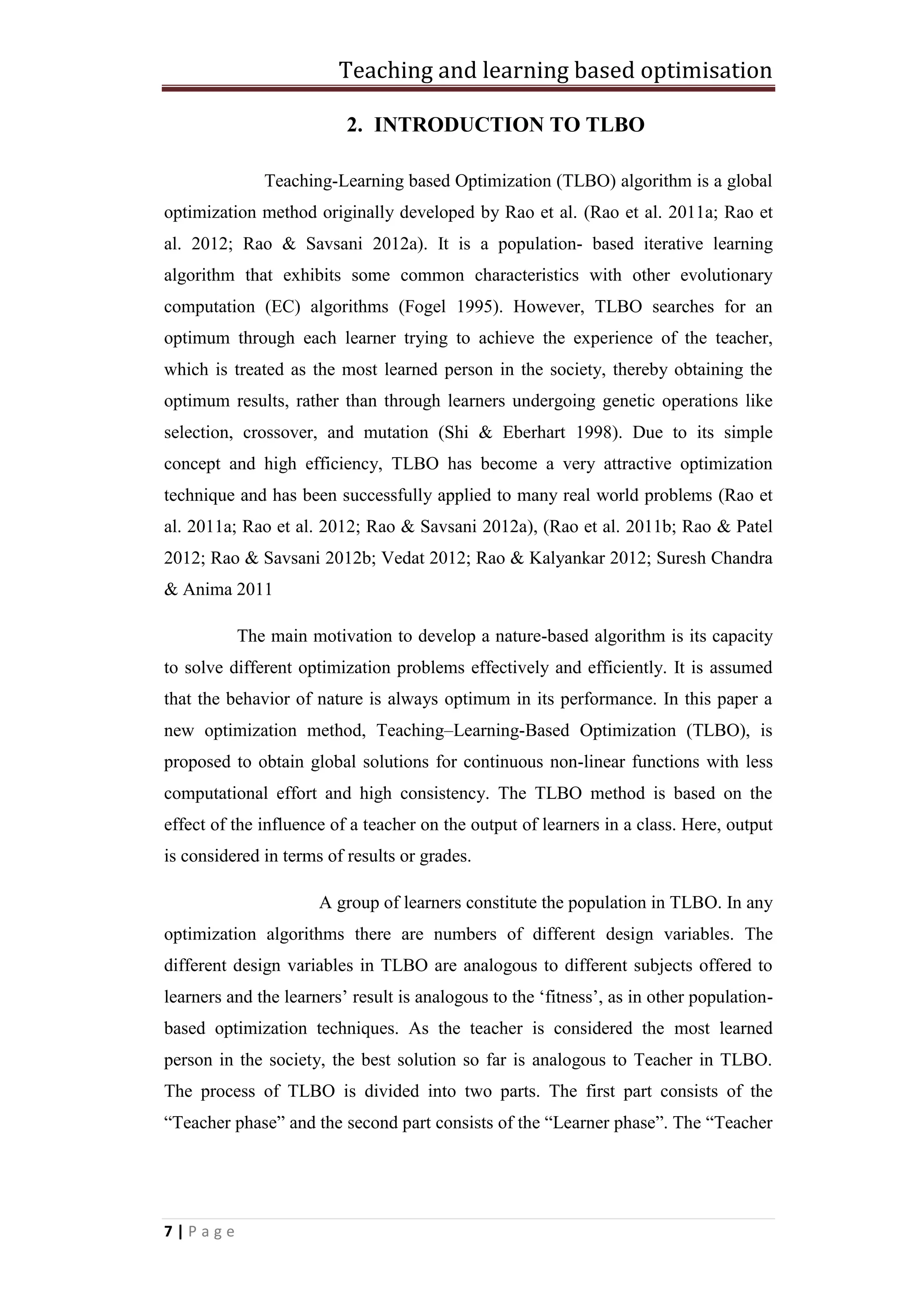 Teaching and learning based optimisation
7 | P a g e
2. INTRODUCTION TO TLBO
Teaching-Learning based Optimization (TLBO) algorithm is a global
optimization method originally developed by Rao et al. (Rao et al. 2011a; Rao et
al. 2012; Rao & Savsani 2012a). It is a population- based iterative learning
algorithm that exhibits some common characteristics with other evolutionary
computation (EC) algorithms (Fogel 1995). However, TLBO searches for an
optimum through each learner trying to achieve the experience of the teacher,
which is treated as the most learned person in the society, thereby obtaining the
optimum results, rather than through learners undergoing genetic operations like
selection, crossover, and mutation (Shi & Eberhart 1998). Due to its simple
concept and high efficiency, TLBO has become a very attractive optimization
technique and has been successfully applied to many real world problems (Rao et
al. 2011a; Rao et al. 2012; Rao & Savsani 2012a), (Rao et al. 2011b; Rao & Patel
2012; Rao & Savsani 2012b; Vedat 2012; Rao & Kalyankar 2012; Suresh Chandra
& Anima 2011
The main motivation to develop a nature-based algorithm is its capacity
to solve different optimization problems effectively and efficiently. It is assumed
that the behavior of nature is always optimum in its performance. In this paper a
new optimization method, Teaching–Learning-Based Optimization (TLBO), is
proposed to obtain global solutions for continuous non-linear functions with less
computational effort and high consistency. The TLBO method is based on the
effect of the influence of a teacher on the output of learners in a class. Here, output
is considered in terms of results or grades.
A group of learners constitute the population in TLBO. In any
optimization algorithms there are numbers of different design variables. The
different design variables in TLBO are analogous to different subjects offered to
learners and the learners’ result is analogous to the ‘fitness’, as in other population-
based optimization techniques. As the teacher is considered the most learned
person in the society, the best solution so far is analogous to Teacher in TLBO.
The process of TLBO is divided into two parts. The first part consists of the
“Teacher phase” and the second part consists of the “Learner phase”. The “Teacher
 