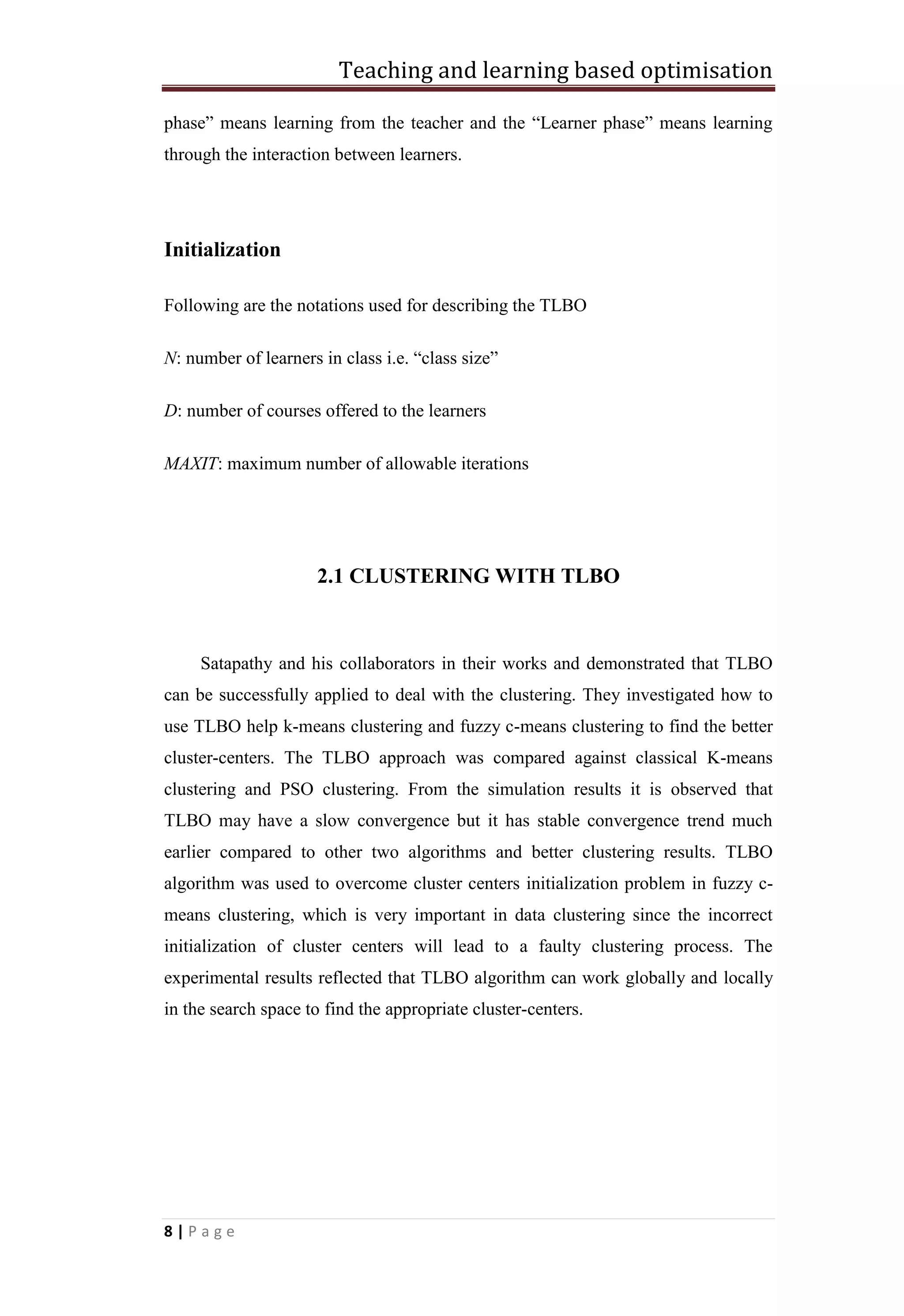 Teaching and learning based optimisation
8 | P a g e
phase” means learning from the teacher and the “Learner phase” means learning
through the interaction between learners.
Initialization
Following are the notations used for describing the TLBO
N: number of learners in class i.e. “class size”
D: number of courses offered to the learners
MAXIT: maximum number of allowable iterations
2.1 CLUSTERING WITH TLBO
Satapathy and his collaborators in their works and demonstrated that TLBO
can be successfully applied to deal with the clustering. They investigated how to
use TLBO help k-means clustering and fuzzy c-means clustering to find the better
cluster-centers. The TLBO approach was compared against classical K-means
clustering and PSO clustering. From the simulation results it is observed that
TLBO may have a slow convergence but it has stable convergence trend much
earlier compared to other two algorithms and better clustering results. TLBO
algorithm was used to overcome cluster centers initialization problem in fuzzy c-
means clustering, which is very important in data clustering since the incorrect
initialization of cluster centers will lead to a faulty clustering process. The
experimental results reflected that TLBO algorithm can work globally and locally
in the search space to find the appropriate cluster-centers.
 
