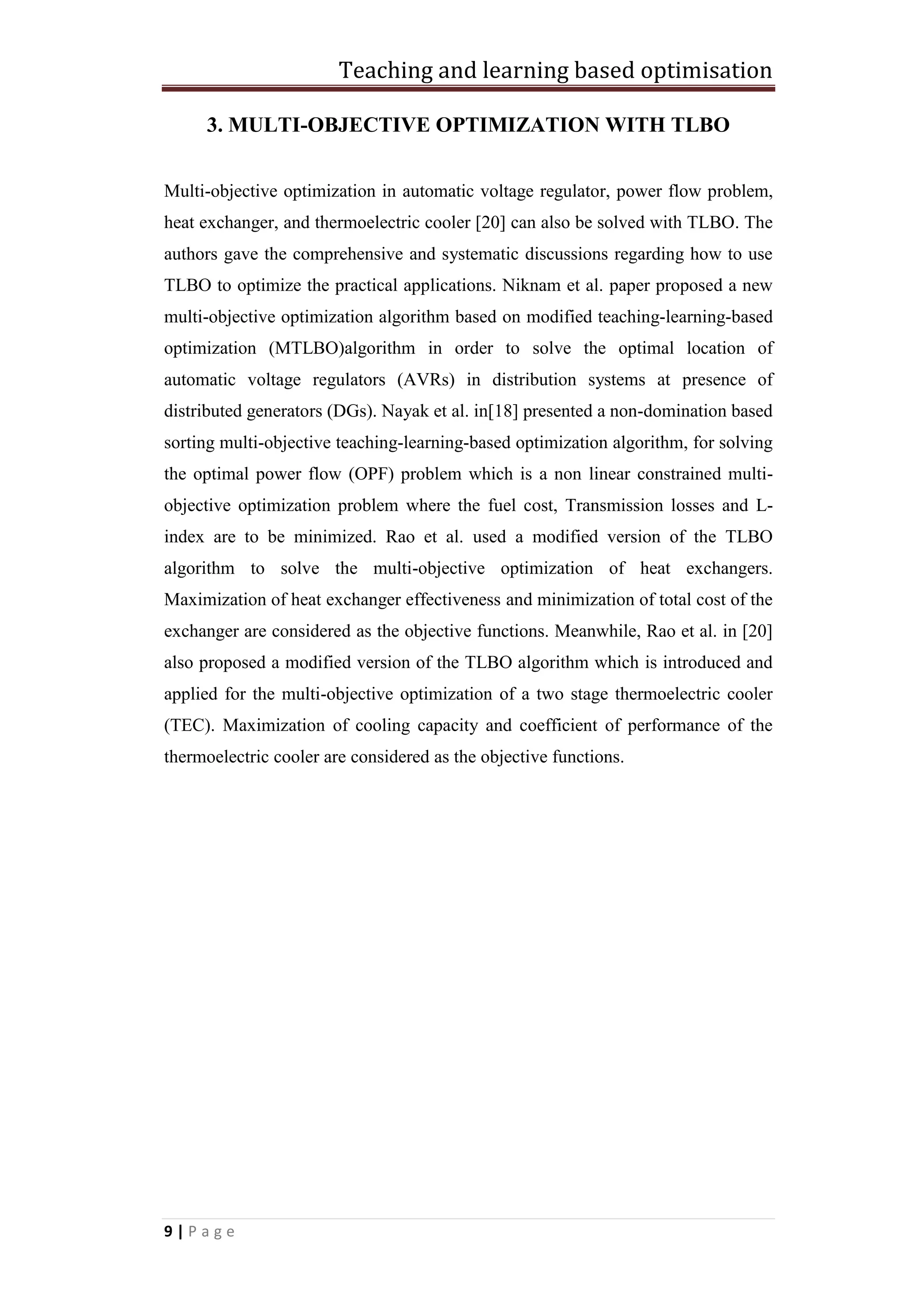 Teaching and learning based optimisation
9 | P a g e
3. MULTI-OBJECTIVE OPTIMIZATION WITH TLBO
Multi-objective optimization in automatic voltage regulator, power flow problem,
heat exchanger, and thermoelectric cooler [20] can also be solved with TLBO. The
authors gave the comprehensive and systematic discussions regarding how to use
TLBO to optimize the practical applications. Niknam et al. paper proposed a new
multi-objective optimization algorithm based on modified teaching-learning-based
optimization (MTLBO)algorithm in order to solve the optimal location of
automatic voltage regulators (AVRs) in distribution systems at presence of
distributed generators (DGs). Nayak et al. in[18] presented a non-domination based
sorting multi-objective teaching-learning-based optimization algorithm, for solving
the optimal power flow (OPF) problem which is a non linear constrained multi-
objective optimization problem where the fuel cost, Transmission losses and L-
index are to be minimized. Rao et al. used a modified version of the TLBO
algorithm to solve the multi-objective optimization of heat exchangers.
Maximization of heat exchanger effectiveness and minimization of total cost of the
exchanger are considered as the objective functions. Meanwhile, Rao et al. in [20]
also proposed a modified version of the TLBO algorithm which is introduced and
applied for the multi-objective optimization of a two stage thermoelectric cooler
(TEC). Maximization of cooling capacity and coefficient of performance of the
thermoelectric cooler are considered as the objective functions.
 