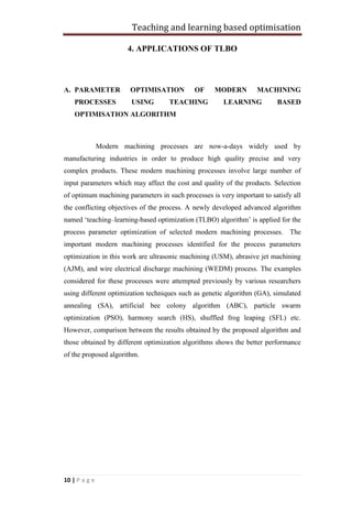 Teaching and learning based optimisation
10 | P a g e
4. APPLICATIONS OF TLBO
A. PARAMETER OPTIMISATION OF MODERN MACHINING
PROCESSES USING TEACHING LEARNING BASED
OPTIMISATION ALGORITHM
Modern machining processes are now-a-days widely used by
manufacturing industries in order to produce high quality precise and very
complex products. These modern machining processes involve large number of
input parameters which may affect the cost and quality of the products. Selection
of optimum machining parameters in such processes is very important to satisfy all
the conflicting objectives of the process. A newly developed advanced algorithm
named ‘teaching–learning-based optimization (TLBO) algorithm’ is applied for the
process parameter optimization of selected modern machining processes. The
important modern machining processes identified for the process parameters
optimization in this work are ultrasonic machining (USM), abrasive jet machining
(AJM), and wire electrical discharge machining (WEDM) process. The examples
considered for these processes were attempted previously by various researchers
using different optimization techniques such as genetic algorithm (GA), simulated
annealing (SA), artificial bee colony algorithm (ABC), particle swarm
optimization (PSO), harmony search (HS), shuffled frog leaping (SFL) etc.
However, comparison between the results obtained by the proposed algorithm and
those obtained by different optimization algorithms shows the better performance
of the proposed algorithm.
 
