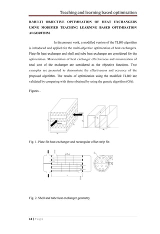 Teaching and learning based optimisation
13 | P a g e
B.MULTI OBJECTIVE OPTIMISATION OF HEAT EXCHANGERS
USING MODIFIED TEACHING LEARNING BASED OPTIMISATION
ALGORITHM
In the present work, a modified version of the TLBO algorithm
is introduced and applied for the multi-objective optimization of heat exchangers.
Plate-fin heat exchanger and shell and tube heat exchanger are considered for the
optimization. Maximization of heat exchanger effectiveness and minimization of
total cost of the exchanger are considered as the objective functions. Two
examples are presented to demonstrate the effectiveness and accuracy of the
proposed algorithm. The results of optimization using the modified TLBO are
validated by comparing with those obtained by using the genetic algorithm (GA).
Figures -
Fig. 1. Plate-fin heat exchanger and rectangular offset strip fin
Fig. 2. Shell and tube heat exchanger geometry
 