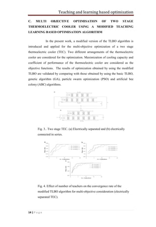 Teaching and learning based optimisation
14 | P a g e
C. MULTI OBJECTIVE OPTIMISATION OF TWO STAGE
THERMOELECTRIC COOLER USING A MODIFIED TEACHING
LEARNING BASED OPTIMISATION ALGORITHM
In the present work, a modified version of the TLBO algorithm is
introduced and applied for the multi-objective optimization of a two stage
thermoelectric cooler (TEC). Two different arrangements of the thermoelectric
cooler are considered for the optimization. Maximization of cooling capacity and
coefficient of performance of the thermoelectric cooler are considered as the
objective functions. The results of optimization obtained by using the modified
TLBO are validated by comparing with those obtained by using the basic TLBO,
genetic algorithm (GA), particle swarm optimization (PSO) and artificial bee
colony (ABC) algorithms.
Fig. 3.. Two stage TEC. (a) Electrically separated and (b) electrically
connected in series.
Fig. 4. Effect of number of teachers on the convergence rate of the
modified TLBO algorithm for multi-objective consideration (electrically
separated TEC).
 