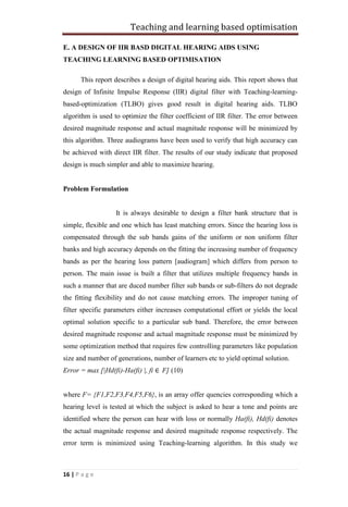 Teaching and learning based optimisation
16 | P a g e
E. A DESIGN OF IIR BASD DIGITAL HEARING AIDS USING
TEACHING LEARNING BASED OPTIMISATION
This report describes a design of digital hearing aids. This report shows that
design of Infinite Impulse Response (IIR) digital filter with Teaching-learning-
based-optimization (TLBO) gives good result in digital hearing aids. TLBO
algorithm is used to optimize the filter coefficient of IIR filter. The error between
desired magnitude response and actual magnitude response will be minimized by
this algorithm. Three audiograms have been used to verify that high accuracy can
be achieved with direct IIR filter. The results of our study indicate that proposed
design is much simpler and able to maximize hearing.
Problem Formulation
It is always desirable to design a filter bank structure that is
simple, flexible and one which has least matching errors. Since the hearing loss is
compensated through the sub bands gains of the uniform or non uniform filter
banks and high accuracy depends on the fitting the increasing number of frequency
bands as per the hearing loss pattern [audiogram] which differs from person to
person. The main issue is built a filter that utilizes multiple frequency bands in
such a manner that are duced number filter sub bands or sub-filters do not degrade
the fitting flexibility and do not cause matching errors. The improper tuning of
filter specific parameters either increases computational effort or yields the local
optimal solution specific to a particular sub band. Therefore, the error between
desired magnitude response and actual magnitude response must be minimized by
some optimization method that requires few controlling parameters like population
size and number of generations, number of learners etc to yield optimal solution.
Error = max [|Hd(fi)-Ha(fi) |, fi ∈ F] (10)
where F= {F1,F2,F3,F4,F5,F6}, is an array offer quencies corresponding which a
hearing level is tested at which the subject is asked to hear a tone and points are
identified where the person can hear with loss or normally Ha(fi), Hd(fi) denotes
the actual magnitude response and desired magnitude response respectively. The
error term is minimized using Teaching-learning algorithm. In this study we
 