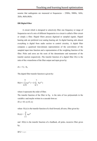 Teaching and learning based optimisation
17 | P a g e
assume that audiograms are measured at frequencies – 250Hz, 500Hz, 1kHz,
2kHz, 4kHz,8kHz.
IIR Digital Filter
A circuit which is designed to selectively filter one frequency or range of
frequencies out of a mix of different frequencies in a circuit is called a filter circuit
or simply a filter. Digital filters process digitized or sampled signals. Digital
hearing aids are preferred over analog hearing aid. In digital hearing aids almost
everything is digital from audio section to control circuitry. A digital filter
computes a quantized time-domain representation of the convolution of the
sampled input time function and a representation of the weighting function of the
filter. Poles and zeros are the roots of the denominator and numerator of the
transfer unction respectively .The transfer function of a digital filter H(z) is the
ratio of the z-transforms of the filter output and input given by:
H z = Yz ÷Xz
The digital filter transfer function is given by-
M N
H(z)= ( ∑ akz-k
) ÷ (1-∑ bkz-k
)
k=0 k=1
where k represents the order of filter.
The transfer function of the filter in Eq. is the ratio of two polynomials in the
variable z and maybe written in a cascade form as:
H( z) =H1 (z) H2 (z)
where H1(z) is the transfer function of a feed forward, all-zero, filter given by-
M
H1(z) = ∑ akz-k
k=0
and H2(z) is the transfer function of a feedback, all poles, recursive filter given
by:
 