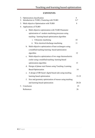 Teaching and learning based optimisation
2 | P a g e
CONTENTS
1. Optimization classification 4
2. Introduction to TLBO, Clustering with TLBO 6-7
3. Multi objective Optimisation with TLBO 8
4. Applications of TLBO
a. Multi objective optimization with TLBO Parameter
optimization of modern machining processes using
teaching– learning-based optimization algorithm
i. Ultrasonic machining 10
ii. Wire electrical discharge machining 11
b. Multi-objective optimization of heat exchangers using
a modified teaching-learning- based optimization
algorithm 12
c. Multi-objective optimization of two stage thermoelectric
cooler using a modified teaching–learning-based
optimization algorithm 13
d. Design of planar steel frames using Teaching–Learning
Based Optimization 14
e. A design of IIR based digital based aids using teaching
learning based optimization 15-19
f. Size and geometry optimization of trusses using teaching
and learning based optimization 20-24
5. Conclusion 25
References 26
 