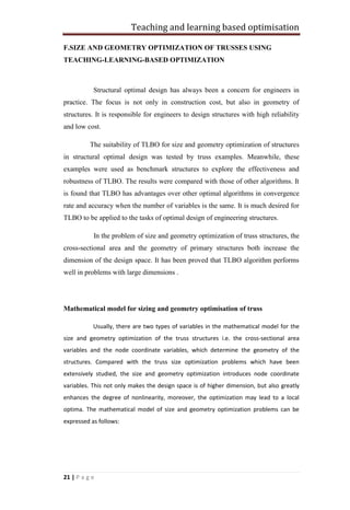 Teaching and learning based optimisation
21 | P a g e
F.SIZE AND GEOMETRY OPTIMIZATION OF TRUSSES USING
TEACHING-LEARNING-BASED OPTIMIZATION
Structural optimal design has always been a concern for engineers in
practice. The focus is not only in construction cost, but also in geometry of
structures. It is responsible for engineers to design structures with high reliability
and low cost.
The suitability of TLBO for size and geometry optimization of structures
in structural optimal design was tested by truss examples. Meanwhile, these
examples were used as benchmark structures to explore the effectiveness and
robustness of TLBO. The results were compared with those of other algorithms. It
is found that TLBO has advantages over other optimal algorithms in convergence
rate and accuracy when the number of variables is the same. It is much desired for
TLBO to be applied to the tasks of optimal design of engineering structures.
In the problem of size and geometry optimization of truss structures, the
cross-sectional area and the geometry of primary structures both increase the
dimension of the design space. It has been proved that TLBO algorithm performs
well in problems with large dimensions .
Mathematical model for sizing and geometry optimisation of truss
Usually, there are two types of variables in the mathematical model for the
size and geometry optimization of the truss structures i.e. the cross-sectional area
variables and the node coordinate variables, which determine the geometry of the
structures. Compared with the truss size optimization problems which have been
extensively studied, the size and geometry optimization introduces node coordinate
variables. This not only makes the design space is of higher dimension, but also greatly
enhances the degree of nonlinearity, moreover, the optimization may lead to a local
optima. The mathematical model of size and geometry optimization problems can be
expressed as follows:
 