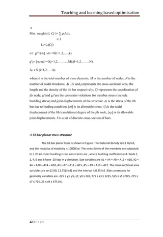 Teaching and learning based optimisation
22 | P a g e
n
Min. weight(Ai, Cj )= ∑ ρiAiLi
i=1
Li=Li(Cj)
s.t. gi
σ
=[σi] –σi>=0(i=1,2,….,k)
gu
jl= [ujl-ujl>=0(j=1,2,………M);(l=1,2……..N)
Ai є S (i=1,2,…..k)
where k is the total number of truss elements; M is the number of nodes; N is the
number of nodal freedoms; Ai , Li and ρirepresents the cross-sectional area, the
length and the density of the ith bar respectively; Cj represents the coordination of
jth node; gi
σ
and gjl
u
are the constraint violations for member stress (include
buckling stress) and joint displacements of the structure. σi is the stress of the ith
bar due to loading condition, [σi] is its allowable stress. Ujlis the nodal
displacement of the lth translational degree of the jth node, [ujl] is its allowable
joint displacements. S is a set of discrete cross-section of bars.
A 18-bar planar truss structure
The 18-bar planar truss is shown in Figure. The material density is 0.1 lb/in3,
and the modulus of elasticity is 10000 ksi. The stress limits of the members are subjected
to ± 20 ksi. Euler buckling stress constraints are , where buckling coefficient α=4. Node 1,
2, 4, 6 and 8 have -20 kips in y direction. Size variables are A1 = A4 = A8 = A12 = A16, A2 =
A6 = A10 = A14 = A18, A3 = A7 = A11 = A15, A5 = A9 = A13 = A17. The cross-sectional area
variables are set [2.00, 21.75] (in2) and the interval is 0.25 in2 .Side constraints for
geometry variables are -225 ≤ y3, y5, y7, y9 ≤ 245, 775 ≤ x3 ≤ 1225, 525 ≤ x5 ≤ 975, 275 ≤
x7 ≤ 725, 25 ≤ x9 ≤ 475 (in).
 