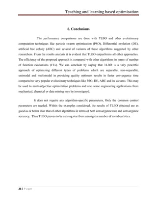 Teaching and learning based optimisation
26 | P a g e
6. Conclusions
The performance comparisons are done with TLBO and other evolutionary
computation techniques like particle swarm optimization (PSO), Differential evolution (DE),
artificial bee colony (ABC) and several of variants of these algorithms suggested by other
researchers. From the results analysis it is evident that TLBO outperforms all other approaches.
The efficiency of the proposed approach is compared with other algorithms in terms of number
of function evaluations (FEs). We can conclude by saying that TLBO is a very powerful
approach of optimizing different types of problems which are separable, non-separable,
unimodal and multimodal in providing quality optimum results in faster convergence time
compared to very popular evolutionary techniques like PSO, DE, ABC and its variants. This may
be used to multi-objective optimization problems and also some engineering applications from
mechanical, chemical or data mining may be investigated.
It does not require any algorithm-specific parameters, Only the common control
parameters are needed. Within the examples considered, the results of TLBO obtained are as
good as or better than that of other algorithms in terms of both convergence rate and convergence
accuracy. Thus TLBO proves to be a rising star from amongst a number of metaheuristics.
 