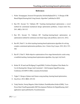 Teaching and learning based optimisation
27 | P a g e
References
1. Pichet Srisangngam, Sorawat Chivapreecha, KobchaiDejhan(2011), “A Design of IIR
Based Digital HearingAids Using Genetic Algorithm” published in IEEE
2. Rao RV, Savsani VJ, Vakharia DP. Teaching–learning-based optimization: a novel
method for constrained mechanical design optimization problems, Comput-Aided Des,
2011; 43(3): 303-315.
3. Rao RV, Savsani VJ, Vakharia DP. Teaching–learning-based optimization: an
optimization method for continuous non-linear large scale problems, Inform Sci, 2012;
4. Rao RV, Patel V. An elitist teaching-learning-based optimization algorithm for solving
complex constrained optimization problems, Inter J Indust Eng Comput, 2012; 3(1): 535-
560.
5. Rao R V, Patel V. Multi-objective optimization of two stage thermoelectric cooler using
a modified teaching–learning-based optimization algorithm, Eng Appl Artif Intell,
6. Robert W. B¨auml and Wolfgang S¨orgel(2008),“Uniform Polyphase Filter Banks For
Use In HearingAids: Design And Constraints”, 16th European SignalProcessing
Conference (EUSIPCO 2008), Lausanne,Switzerland.
7. Toğan V. Design of planar steel frames using teaching–learning based optimization,
8. Eng Struct, 2012; 34(0): 225-232
9. Trudy Stetzler, Neeraj Magotra, Pedro Gelabert, PreethiKasthuri,Sridevi(2000), “Low-
Power Real-TimeProgrammable DSP Development Platform for DigitalHearing Aids”,
application report published by TexasInstrument.
 