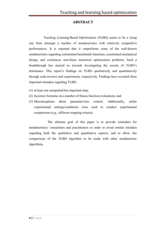 Teaching and learning based optimisation
4 | P a g e
ABSTRACT
Teaching–Learning-Based Optimization (TLBO) seems to be a rising
star from amongst a number of metaheuristics with relatively competitive
performances. It is reported that it outperforms some of the well-known
metaheuristics regarding constrained benchmark functions, constrained mechanical
design, and continuous non-linear numerical optimization problems. Such a
breakthrough has steered us towards investigating the secrets of TLBO’s
dominance. This report’s findings on TLBO qualitatively and quantitatively
through code-reviews and experiments, respectively. Findings have revealed three
important mistakes regarding TLBO:
(1) at least one unreported but important step;
(2) Incorrect formulae on a number of fitness function evaluations; and
(3) Misconceptions about parameter-less control. Additionally, unfair
experimental settings/conditions were used to conduct experimental
comparisons (e.g., different stopping criteria).
The ultimate goal of this paper is to provide reminders for
metaheuristics’ researchers and practitioners in order to avoid similar mistakes
regarding both the qualitative and quantitative aspects, and to allow fair
comparisons of the TLBO algorithm to be made with other metaheuristic
algorithms.
 