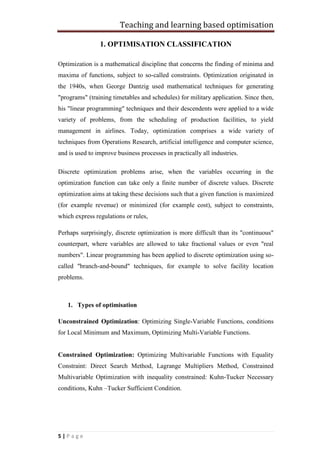 Teaching and learning based optimisation
5 | P a g e
1. OPTIMISATION CLASSIFICATION
Optimization is a mathematical discipline that concerns the finding of minima and
maxima of functions, subject to so-called constraints. Optimization originated in
the 1940s, when George Dantzig used mathematical techniques for generating
"programs" (training timetables and schedules) for military application. Since then,
his "linear programming" techniques and their descendents were applied to a wide
variety of problems, from the scheduling of production facilities, to yield
management in airlines. Today, optimization comprises a wide variety of
techniques from Operations Research, artificial intelligence and computer science,
and is used to improve business processes in practically all industries.
Discrete optimization problems arise, when the variables occurring in the
optimization function can take only a finite number of discrete values. Discrete
optimization aims at taking these decisions such that a given function is maximized
(for example revenue) or minimized (for example cost), subject to constraints,
which express regulations or rules,
Perhaps surprisingly, discrete optimization is more difficult than its "continuous"
counterpart, where variables are allowed to take fractional values or even "real
numbers". Linear programming has been applied to discrete optimization using so-
called "branch-and-bound" techniques, for example to solve facility location
problems.
1. Types of optimisation
Unconstrained Optimization: Optimizing Single-Variable Functions, conditions
for Local Minimum and Maximum, Optimizing Multi-Variable Functions.
Constrained Optimization: Optimizing Multivariable Functions with Equality
Constraint: Direct Search Method, Lagrange Multipliers Method, Constrained
Multivariable Optimization with inequality constrained: Kuhn-Tucker Necessary
conditions, Kuhn –Tucker Sufficient Condition.
 