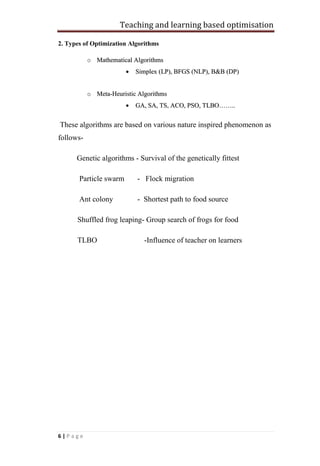 Teaching and learning based optimisation
6 | P a g e
2. Types of Optimization Algorithms
o MMaatthheemmaattiiccaall AAllggoorriitthhmmss
 SSiimmpplleexx ((LLPP)),, BBFFGGSS ((NNLLPP)),, BB&&BB ((DDPP))
o MMeettaa--HHeeuurriissttiicc AAllggoorriitthhmmss
 GGAA,, SSAA,, TTSS,, AACCOO,, PPSSOO,, TTLLBBOO…………....
These algorithms are based on various nature inspired phenomenon as
follows-
Genetic algorithms - Survival of the genetically fittest
Particle swarm - Flock migration
Ant colony - Shortest path to food source
Shuffled frog leaping- Group search of frogs for food
TLBO -Influence of teacher on learners
 
