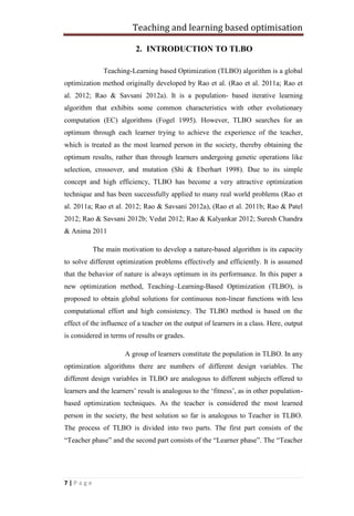 Teaching and learning based optimisation
7 | P a g e
2. INTRODUCTION TO TLBO
Teaching-Learning based Optimization (TLBO) algorithm is a global
optimization method originally developed by Rao et al. (Rao et al. 2011a; Rao et
al. 2012; Rao & Savsani 2012a). It is a population- based iterative learning
algorithm that exhibits some common characteristics with other evolutionary
computation (EC) algorithms (Fogel 1995). However, TLBO searches for an
optimum through each learner trying to achieve the experience of the teacher,
which is treated as the most learned person in the society, thereby obtaining the
optimum results, rather than through learners undergoing genetic operations like
selection, crossover, and mutation (Shi & Eberhart 1998). Due to its simple
concept and high efficiency, TLBO has become a very attractive optimization
technique and has been successfully applied to many real world problems (Rao et
al. 2011a; Rao et al. 2012; Rao & Savsani 2012a), (Rao et al. 2011b; Rao & Patel
2012; Rao & Savsani 2012b; Vedat 2012; Rao & Kalyankar 2012; Suresh Chandra
& Anima 2011
The main motivation to develop a nature-based algorithm is its capacity
to solve different optimization problems effectively and efficiently. It is assumed
that the behavior of nature is always optimum in its performance. In this paper a
new optimization method, Teaching–Learning-Based Optimization (TLBO), is
proposed to obtain global solutions for continuous non-linear functions with less
computational effort and high consistency. The TLBO method is based on the
effect of the influence of a teacher on the output of learners in a class. Here, output
is considered in terms of results or grades.
A group of learners constitute the population in TLBO. In any
optimization algorithms there are numbers of different design variables. The
different design variables in TLBO are analogous to different subjects offered to
learners and the learners’ result is analogous to the ‘fitness’, as in other population-
based optimization techniques. As the teacher is considered the most learned
person in the society, the best solution so far is analogous to Teacher in TLBO.
The process of TLBO is divided into two parts. The first part consists of the
“Teacher phase” and the second part consists of the “Learner phase”. The “Teacher
 
