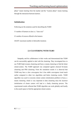 Teaching and learning based optimisation
8 | P a g e
phase” means learning from the teacher and the “Learner phase” means learning
through the interaction between learners.
Initialization
Following are the notations used for describing the TLBO
N: number of learners in class i.e. “class size”
D: number of courses offered to the learners
MAXIT: maximum number of allowable iterations
2.1 CLUSTERING WITH TLBO
Satapathy and his collaborators in their works and demonstrated that TLBO
can be successfully applied to deal with the clustering. They investigated how to
use TLBO help k-means clustering and fuzzy c-means clustering to find the better
cluster-centers. The TLBO approach was compared against classical K-means
clustering and PSO clustering. From the simulation results it is observed that
TLBO may have a slow convergence but it has stable convergence trend much
earlier compared to other two algorithms and better clustering results. TLBO
algorithm was used to overcome cluster centers initialization problem in fuzzy c-
means clustering, which is very important in data clustering since the incorrect
initialization of cluster centers will lead to a faulty clustering process. The
experimental results reflected that TLBO algorithm can work globally and locally
in the search space to find the appropriate cluster-centers.
 