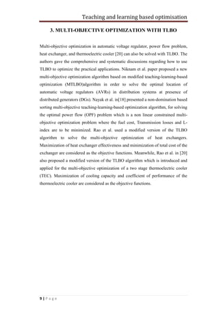 Teaching and learning based optimisation
9 | P a g e
3. MULTI-OBJECTIVE OPTIMIZATION WITH TLBO
Multi-objective optimization in automatic voltage regulator, power flow problem,
heat exchanger, and thermoelectric cooler [20] can also be solved with TLBO. The
authors gave the comprehensive and systematic discussions regarding how to use
TLBO to optimize the practical applications. Niknam et al. paper proposed a new
multi-objective optimization algorithm based on modified teaching-learning-based
optimization (MTLBO)algorithm in order to solve the optimal location of
automatic voltage regulators (AVRs) in distribution systems at presence of
distributed generators (DGs). Nayak et al. in[18] presented a non-domination based
sorting multi-objective teaching-learning-based optimization algorithm, for solving
the optimal power flow (OPF) problem which is a non linear constrained multi-
objective optimization problem where the fuel cost, Transmission losses and L-
index are to be minimized. Rao et al. used a modified version of the TLBO
algorithm to solve the multi-objective optimization of heat exchangers.
Maximization of heat exchanger effectiveness and minimization of total cost of the
exchanger are considered as the objective functions. Meanwhile, Rao et al. in [20]
also proposed a modified version of the TLBO algorithm which is introduced and
applied for the multi-objective optimization of a two stage thermoelectric cooler
(TEC). Maximization of cooling capacity and coefficient of performance of the
thermoelectric cooler are considered as the objective functions.
 
