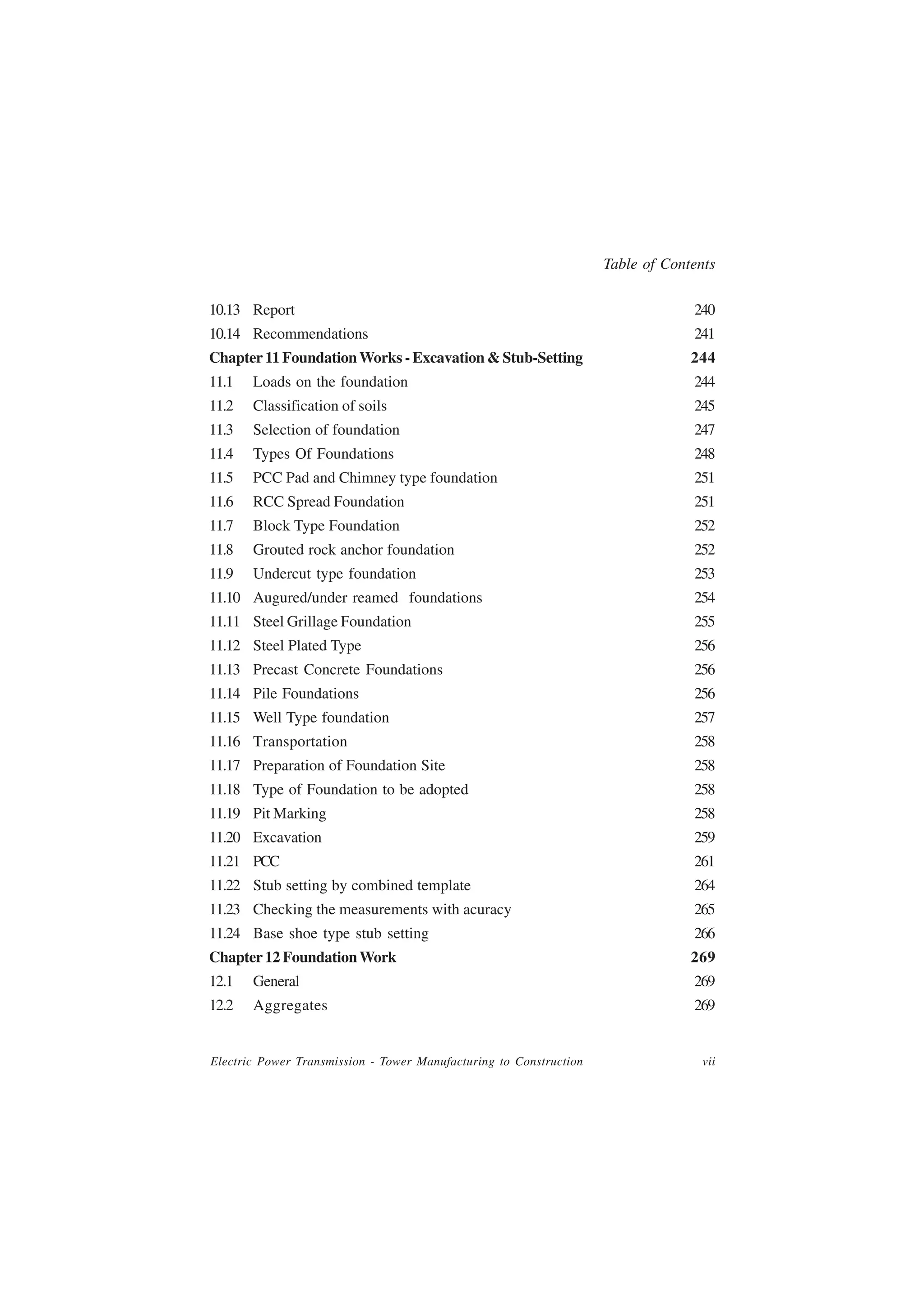Table of Contents

10.13 Report                                                                     240
10.14 Recommendations                                                            241
Chapter 11 Foundation Works - Excavation & Stub-Setting                          244
11.1   Loads on the foundation                                                   244
11.2   Classification of soils                                                   245
11.3   Selection of foundation                                                   247
11.4   Types Of Foundations                                                      248
11.5   PCC Pad and Chimney type foundation                                       251
11.6   RCC Spread Foundation                                                     251
11.7   Block Type Foundation                                                     252
11.8   Grouted rock anchor foundation                                            252
11.9   Undercut type foundation                                                  253
11.10 Augured/under reamed foundations                                           254
11.11 Steel Grillage Foundation                                                  255
11.12 Steel Plated Type                                                          256
11.13 Precast Concrete Foundations                                               256
11.14 Pile Foundations                                                           256
11.15 Well Type foundation                                                       257
11.16 Transportation                                                             258
11.17 Preparation of Foundation Site                                             258
11.18 Type of Foundation to be adopted                                           258
11.19 Pit Marking                                                                258
11.20 Excavation                                                                 259
11.21 PCC                                                                        261
11.22 Stub setting by combined template                                          264
11.23 Checking the measurements with acuracy                                     265
11.24 Base shoe type stub setting                                                266
Chapter 12 Foundation Work                                                       269
12.1   General                                                                   269
12.2   Aggregates                                                                269


Electric Power Transmission - Tower Manufacturing to Construction                  vii
 