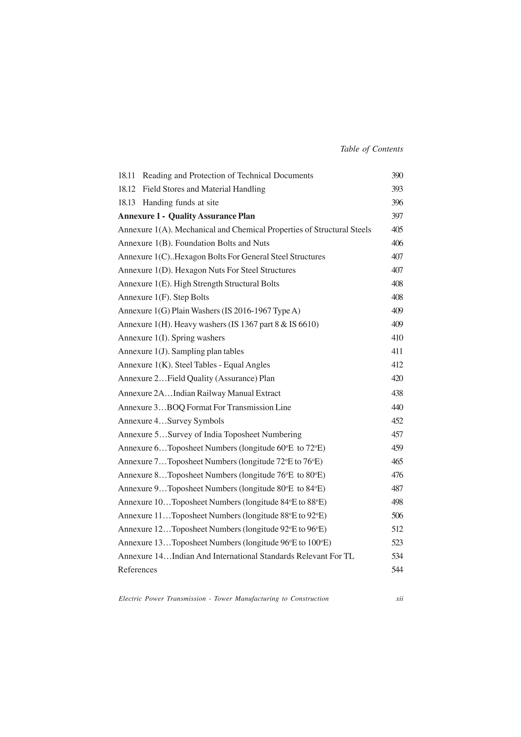 Table of Contents


18.11 Reading and Protection of Technical Documents                                 390
18.12 Field Stores and Material Handling                                            393
18.13 Handing funds at site                                                         396
Annexure 1 - Quality Assurance Plan                                                 397
Annexure 1(A). Mechanical and Chemical Properties of Structural Steels              405
Annexure 1(B). Foundation Bolts and Nuts                                            406
Annexure 1(C)..Hexagon Bolts For General Steel Structures                           407
Annexure 1(D). Hexagon Nuts For Steel Structures                                    407
Annexure 1(E). High Strength Structural Bolts                                       408
Annexure 1(F). Step Bolts                                                           408
Annexure 1(G) Plain Washers (IS 2016-1967 Type A)                                   409
Annexure 1(H). Heavy washers (IS 1367 part 8 & IS 6610)                             409
Annexure 1(I). Spring washers                                                       410
Annexure 1(J). Sampling plan tables                                                 411
Annexure 1(K). Steel Tables - Equal Angles                                          412
Annexure 2…Field Quality (Assurance) Plan                                           420
Annexure 2A…Indian Railway Manual Extract                                           438
Annexure 3…BOQ Format For Transmission Line                                         440
Annexure 4…Survey Symbols                                                           452
Annexure 5…Survey of India Toposheet Numbering                                      457
                                                   o           o
Annexure 6…Toposheet Numbers (longitude 60 E to 72 E)                               459
                                                   o       o
Annexure 7…Toposheet Numbers (longitude 72 E to 76 E)                               465
                                                   o           o
Annexure 8…Toposheet Numbers (longitude 76 E to 80 E)                               476
                                                   o           o
Annexure 9…Toposheet Numbers (longitude 80 E to 84 E)                               487
                                                       o       o
Annexure 10…Toposheet Numbers (longitude 84 E to 88 E)                              498
                                                       o       o
Annexure 11…Toposheet Numbers (longitude 88 E to 92 E)                              506
Annexure 12…Toposheet Numbers (longitude 92oE to 96oE)                              512
                                                       o           o
Annexure 13…Toposheet Numbers (longitude 96 E to 100 E)                             523
Annexure 14…Indian And International Standards Relevant For TL                      534
References                                                                          544


Electric Power Transmission - Tower Manufacturing to Construction                     xii
 