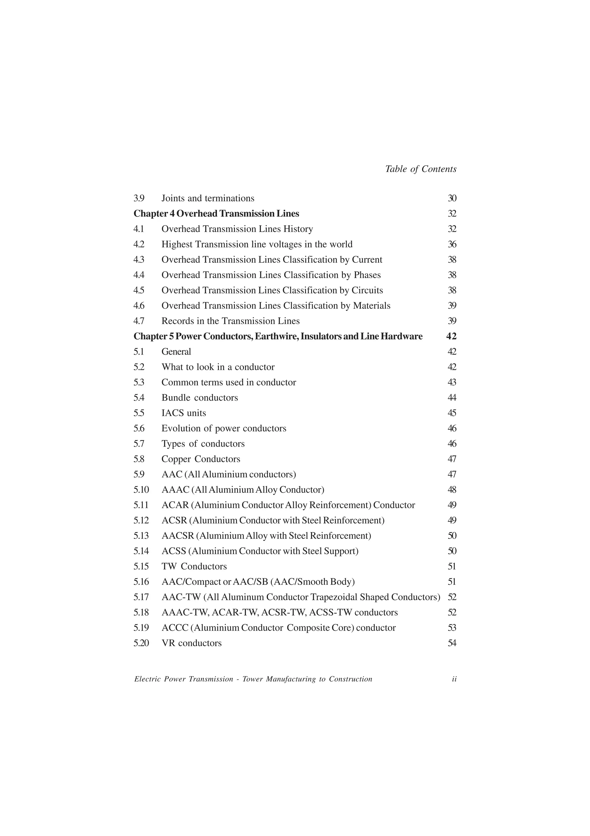Table of Contents

3.9    Joints and terminations                                                    30
Chapter 4 Overhead Transmission Lines                                             32
4.1    Overhead Transmission Lines History                                        32
4.2    Highest Transmission line voltages in the world                            36
4.3    Overhead Transmission Lines Classification by Current                      38
4.4    Overhead Transmission Lines Classification by Phases                       38
4.5    Overhead Transmission Lines Classification by Circuits                     38
4.6    Overhead Transmission Lines Classification by Materials                    39
4.7    Records in the Transmission Lines                                          39
Chapter 5 Power Conductors, Earthwire, Insulators and Line Hardware               42
5.1    General                                                                    42
5.2    What to look in a conductor                                                42
5.3    Common terms used in conductor                                             43
5.4    Bundle conductors                                                          44
5.5    IACS units                                                                 45
5.6    Evolution of power conductors                                              46
5.7    Types of conductors                                                        46
5.8    Copper Conductors                                                          47
5.9    AAC (All Aluminium conductors)                                             47
5.10   AAAC (All Aluminium Alloy Conductor)                                       48
5.11   ACAR (Aluminium Conductor Alloy Reinforcement) Conductor                   49
5.12   ACSR (Aluminium Conductor with Steel Reinforcement)                        49
5.13   AACSR (Aluminium Alloy with Steel Reinforcement)                           50
5.14   ACSS (Aluminium Conductor with Steel Support)                              50
5.15   TW Conductors                                                              51
5.16   AAC/Compact or AAC/SB (AAC/Smooth Body)                                    51
5.17   AAC-TW (All Aluminum Conductor Trapezoidal Shaped Conductors) 52
5.18   AAAC-TW, ACAR-TW, ACSR-TW, ACSS-TW conductors                              52
5.19   ACCC (Aluminium Conductor Composite Core) conductor                        53
5.20   VR conductors                                                              54


Electric Power Transmission - Tower Manufacturing to Construction                  ii
 