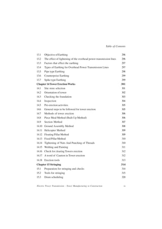 Table of Contents


13.1   Objective of Earthing                                                     296
13.2   The effect of lightening of the overhead power transmission lines         296
13.3   Factors that effect the earthing                                          297
13.4   Types of Earthing for Overhead Power Transmission Lines                   297
13.5   Pipe type Earthing                                                        298
13.6   Counterpoise Earthing                                                     299
13.7   Spike type Earthing                                                       299
Chapter 14 Tower Erection Works                                                  301
14.1   Site store selection                                                      301
14.2   Orientation of tower                                                      302
14.3   Checking the foundation                                                   303
14.4   Inspection                                                                304
14.5   Pre-erection activities                                                   305
14.6   General steps to be followed for tower erection                           305
14.7   Methods of tower erection                                                 306
14.8   Piece Meal Method (Built Up Method)                                       306
14.9   Section Method                                                            307
14.10 Ground Assembly Method                                                     308
14.11 Helicopter Method                                                          309
14.12 Floating Pillar Method                                                     309
14.13 Fixed Pillar Method                                                        310
14.14 Tightening of Nuts And Punching of Threads                                 310
14.15 Welding and Painting                                                       311
14.16 Check for clearing Towers erection                                         312
14.17 A word of Caution in Tower erection                                        312
14.18 Erection tools                                                             313
Chapter 15 Stringing                                                             314
15.1   Preparation for stringing and checks                                      314
15.2   Tools for stringing                                                       315
15.3   Drum scheduling                                                           320


Electric Power Transmission - Tower Manufacturing to Construction                  ix
 