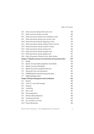 Table of Contents

16.6   Safety measures during field survey work                                  349
16.7   Safety measures during excavation                                         349
16.8   Safety precautions during tower foundation works                          351
16.9   Safety precautions during tower erection work                             352
16.10 Safety Precaution During Tightening of Nuts                                354
16.11 Safety precautions during welding of bolts and nuts                        354
16.12 Safety precautions during insulator hoisting                               355
16.13 Safety precautions during clearing trees                                   355
16.14 Safety precautions during stringing work                                   355
16.15 Safety precautions during clipping work                                    357
16.16 Safety Precautions Working Across Water Bodies                             357
Chapter 17 Quality assurance in construction of transmission lines               359
17.1   Quality                                                                   359
17.2   Quality Assurance(QA) and Quality Control(QC)                             359
17.3   Quality Assurance Plan(QAP)                                               360
17.4   Quality Documents and Quality Records                                     361
17.5   Measuring Tools and Instruments                                           363
17.6   SMQP(Standard manufacturing quality plan)                                 363
17.7   FQP(Field Quality Plan)                                                   364
Chapter 18 Project Management and Coordination                                   366
18.1   General                                                                   366
18.2   Traits of a successful manager                                            366
18.3   Integrity                                                                 366
18.4   Leadership                                                                366
18.5   Dress code                                                                367
18.6   Time management                                                           367
18.7   Effective Human Relations                                                 368
18.8   Communication skills                                                      370
18.9   Do's and Don'ts on Units                                                  382
18.10 Project Monitoring                                                         388


Electric Power Transmission - Tower Manufacturing to Construction                  xi
 