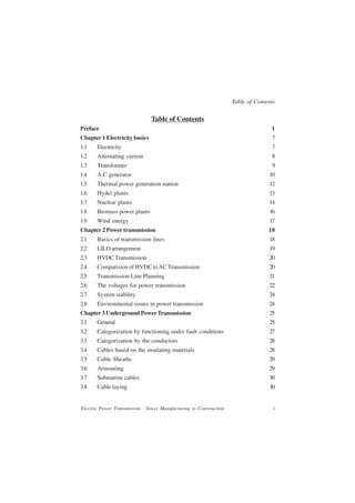 Table of Contents

                               Table of Contents
Preface                                                                            1
Chapter 1 Electricity basics                                                       7
1.1    Electricity                                                                 7
1.2    Alternating current                                                         8
1.3    Transformer                                                                 9
1.4    A.C generator                                                              10
1.5    Thermal power generation station                                           12
1.6    Hydel plants                                                               13
1.7    Nuclear plants                                                             14
1.8    Biomass power plants                                                       16
1.9    Wind energy                                                                17
Chapter 2 Power transmission                                                      18
2.1    Basics of transmission lines                                               18
2.2    LILO arrangement                                                           19
2.3    HVDC Transmission                                                          20
2.4    Comparision of HVDC to AC Transmission                                     20
2.5    Transmission Line Planning                                                 21
2.6    The voltages for power transmission                                        22
2.7    System stability                                                           24
2.8    Environmental issues in power transmission                                 24
Chapter 3 Underground Power Transmission                                          25
3.1    General                                                                    25
3.2    Categorization by functioning under fault conditions                       27
3.3    Categorization by the conductors                                           28
3.4    Cables based on the insulating materials                                   28
3.5    Cable Sheaths                                                              29
3.6    Armouring                                                                  29
3.7    Submarine cables                                                           30
3.8    Cable laying                                                               30


Electric Power Transmission - Tower Manufacturing to Construction                   i
 
