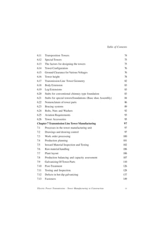 Table of Contents


6.11   Transposition Towers                                                       74
6.12   Special Towers                                                             75
6.13   The factors for designing the towers                                       75
6.14   Tower Configuration                                                        76
6.15   Ground Clearance for Various Voltages                                      76
6.16   Tower height                                                               78
6.17   Transmission Line Tower Geometry                                           82
6.18   Body Extension                                                             83
6.19   Leg Extensions                                                             83
6.20   Stubs for conventional chimney type foundation                             83
6.21   Stubs for special towers/foundations (Base shoe Assembly)                  84
6.22   Nomenclature of tower parts                                                86
6.23   Bracing systems                                                            89
6.24   Bolts, Nuts and Washers                                                    92
6.25   Aviation Requirements                                                      93
6.26   Tower Accessories                                                          95
Chapter 7 Transmission Line Tower Manufacturing                                   97
7.1    Processes in the tower manufacturing unit                                  97
7.2    Drawings and drawing control                                               97
7.3    Work order processing                                                     100
7.4    Production planning                                                       101
7.5    Inward Material Inspection and Testing                                    102
7.6    Raw material handling                                                     106
7.7    Plant layout                                                              106
7.8    Production balancing and capacity assessment                              107
7.9    Galvanizing Of Tower Parts                                                110
7.10   Post-Treatment                                                            126
7.11   Testing and Inspection.                                                   128
7.12   Defects in hot dip galvanizing                                            137
7.13   Fasteners                                                                 149


Electric Power Transmission - Tower Manufacturing to Construction                  iv
 
