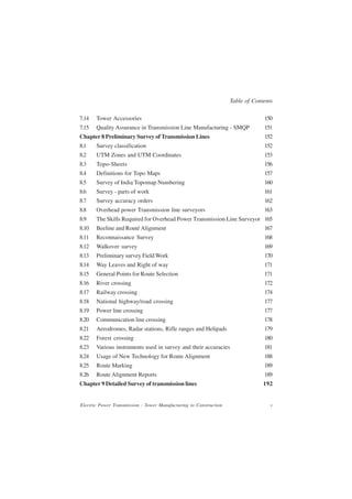 Table of Contents

7.14   Tower Accessories                                                         150
7.15   Quality Assurance in Transmission Line Manufacturing - SMQP               151
Chapter 8 Preliminary Survey of Transmission Lines                               152
8.1    Survey classification                                                     152
8.2    UTM Zones and UTM Coordinates                                             153
8.3    Topo-Sheets                                                               156
8.4    Definitions for Topo Maps                                                 157
8.5    Survey of India Topomap Numbering                                         160
8.6    Survey - parts of work                                                    161
8.7    Survey accuracy orders                                                    162
8.8    Overhead power Transmission line surveyors                                163
8.9    The Skills Required for Overhead Power Transmission Line Surveyor 165
8.10   Beeline and Routé Alignment                                               167
8.11   Reconnaissance Survey                                                     168
8.12   Walkover survey                                                           169
8.13   Preliminary survey Field Work                                             170
8.14   Way Leaves and Right of way                                               171
8.15   General Points for Route Selection                                        171
8.16   River crossing                                                            172
8.17   Railway crossing                                                          174
8.18   National highway/road crossing                                            177
8.19   Power line crossing                                                       177
8.20   Communication line crossing                                               178
8.21   Aerodromes, Radar stations, Rifle ranges and Helipads                     179
8.22   Forest crossing                                                           180
8.23   Various instruments used in survey and their accuracies                   181
8.24   Usage of New Technology for Route Alignment                               188
8.25   Route Marking                                                             189
8.26   Route Alignment Reports                                                   189
Chapter 9 Detailed Survey of transmission lines                                  192


Electric Power Transmission - Tower Manufacturing to Construction                   v
 