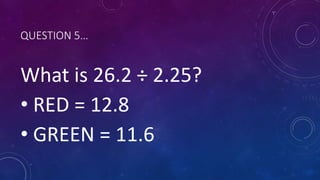 QUESTION 5…
What is 26.2 ÷ 2.25?
• RED = 12.8
• GREEN = 11.6
 