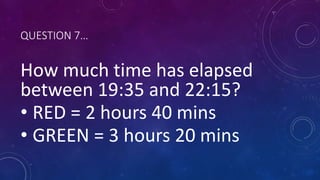 QUESTION 7…
How much time has elapsed
between 19:35 and 22:15?
• RED = 2 hours 40 mins
• GREEN = 3 hours 20 mins
 