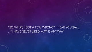 “SO WHAT, I GOT A FEW WRONG” I HEAR YOU SAY….
…”I HAVE NEVER LIKED MATHS ANYWAY”
 