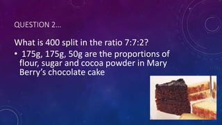 QUESTION 2…
What is 400 split in the ratio 7:7:2?
• 175g, 175g, 50g are the proportions of
flour, sugar and cocoa powder in Mary
Berry’s chocolate cake
 
